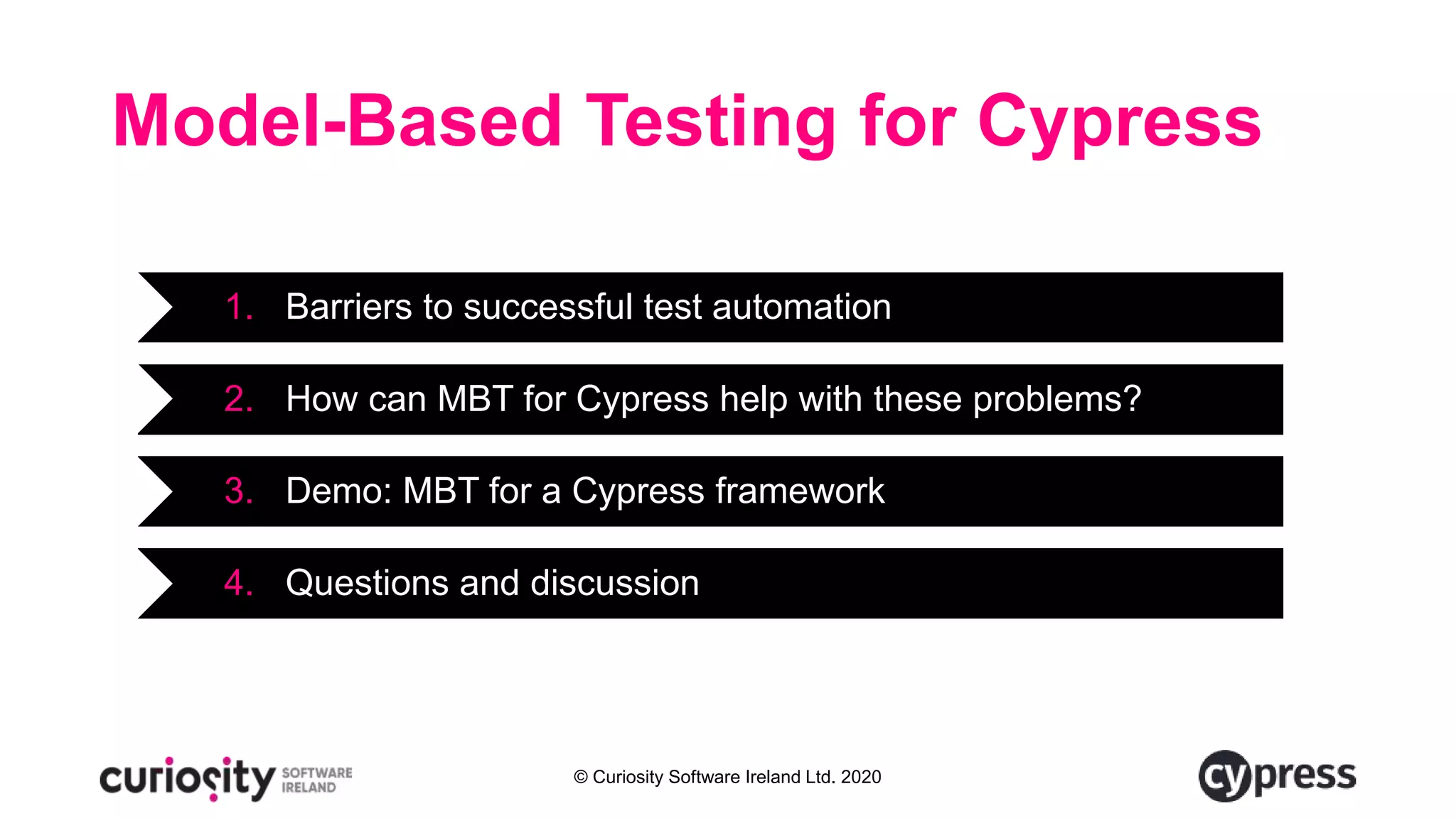 © Curiosity Software Ireland Ltd. 2020
Model-Based Testing for Cypress
1. Barriers to successful test automation
2. How can MBT for Cypress help with these problems?
3. Demo: MBT for a Cypress framework
4. Questions and discussion
 