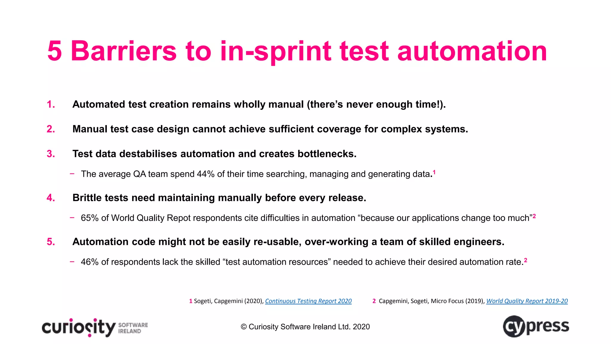 © Curiosity Software Ireland Ltd. 2020
5 Barriers to in-sprint test automation
1. Automated test creation remains wholly manual (there’s never enough time!).
2. Manual test case design cannot achieve sufficient coverage for complex systems.
3. Test data destabilises automation and creates bottlenecks.
− The average QA team spend 44% of their time searching, managing and generating data.1
4. Brittle tests need maintaining manually before every release.
− 65% of World Quality Repot respondents cite difficulties in automation “because our applications change too much”2
5. Automation code might not be easily re-usable, over-working a team of skilled engineers.
− 46% of respondents lack the skilled “test automation resources” needed to achieve their desired automation rate.2
1 Sogeti, Capgemini (2020), Continuous Testing Report 2020 2 Capgemini, Sogeti, Micro Focus (2019), World Quality Report 2019-20
 