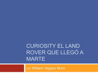 CURIOSITY EL LAND
ROVER QUE LLEGÓ A
MARTE
Lic William Vegazo Muro
 