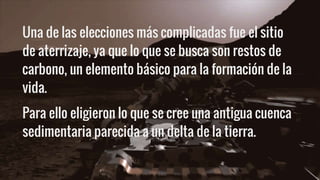 Una de las elecciones más complicadas fue el sitio
de aterrizaje, ya que lo que se busca son restos de
carbono, un elemento básico para la formación de la
vida.
Para ello eligieron lo que se cree una antigua cuenca
sedimentaria parecida a un delta de la tierra.
 
