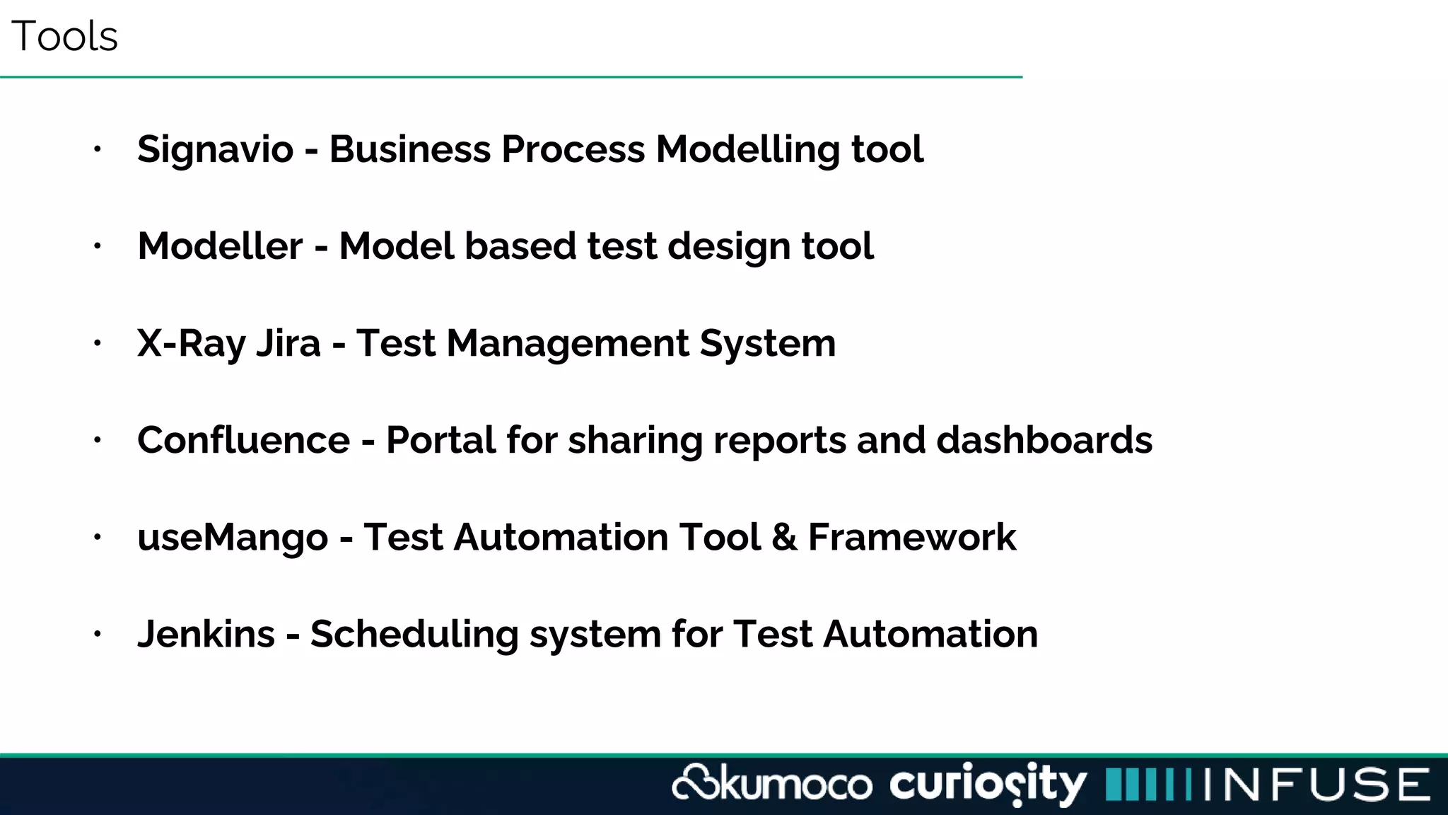 Tools
• Signavio - Business Process Modelling tool
• Modeller - Model based test design tool
• X-Ray Jira - Test Management System
• Confluence - Portal for sharing reports and dashboards
• useMango - Test Automation Tool & Framework
• Jenkins - Scheduling system for Test Automation
 