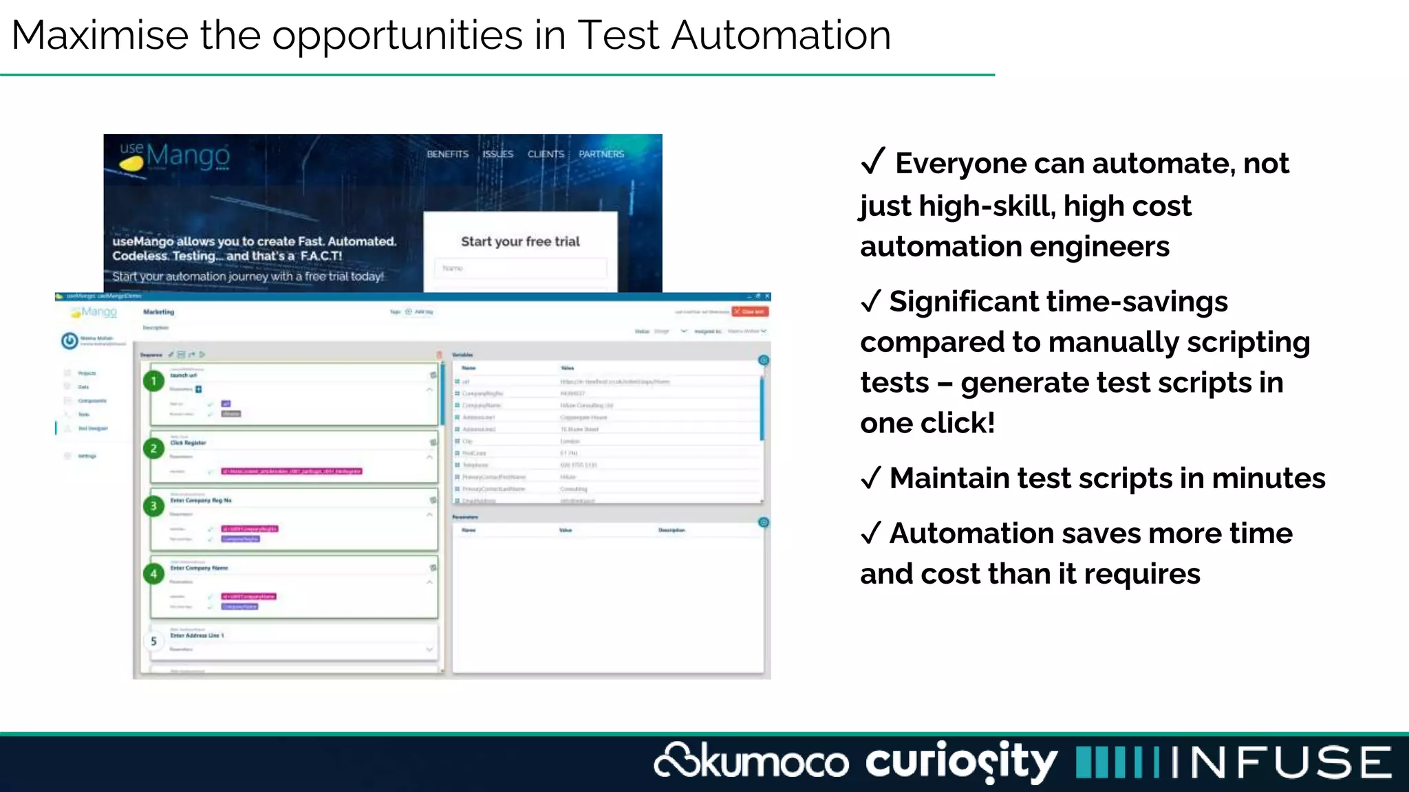 Maximise the opportunities in Test Automation
✓ Everyone can automate, not
just high-skill, high cost
automation engineers
✓ Significant time-savings
compared to manually scripting
tests – generate test scripts in
one click!
✓ Maintain test scripts in minutes
✓ Automation saves more time
and cost than it requires
 