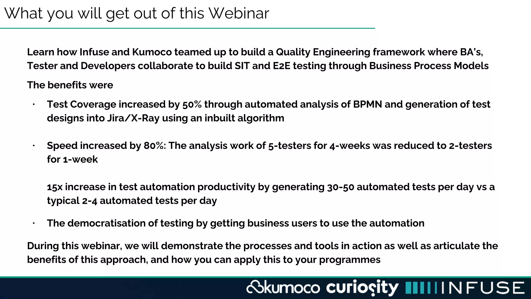 What you will get out of this Webinar
Learn how Infuse and Kumoco teamed up to build a Quality Engineering framework where BA’s,
Tester and Developers collaborate to build SIT and E2E testing through Business Process Models
The benefits were
• Test Coverage increased by 50% through automated analysis of BPMN and generation of test
designs into Jira/X-Ray using an inbuilt algorithm
• Speed increased by 80%: The analysis work of 5-testers for 4-weeks was reduced to 2-testers
for 1-week
15x increase in test automation productivity by generating 30-50 automated tests per day vs a
typical 2-4 automated tests per day
• The democratisation of testing by getting business users to use the automation
During this webinar, we will demonstrate the processes and tools in action as well as articulate the
benefits of this approach, and how you can apply this to your programmes
 