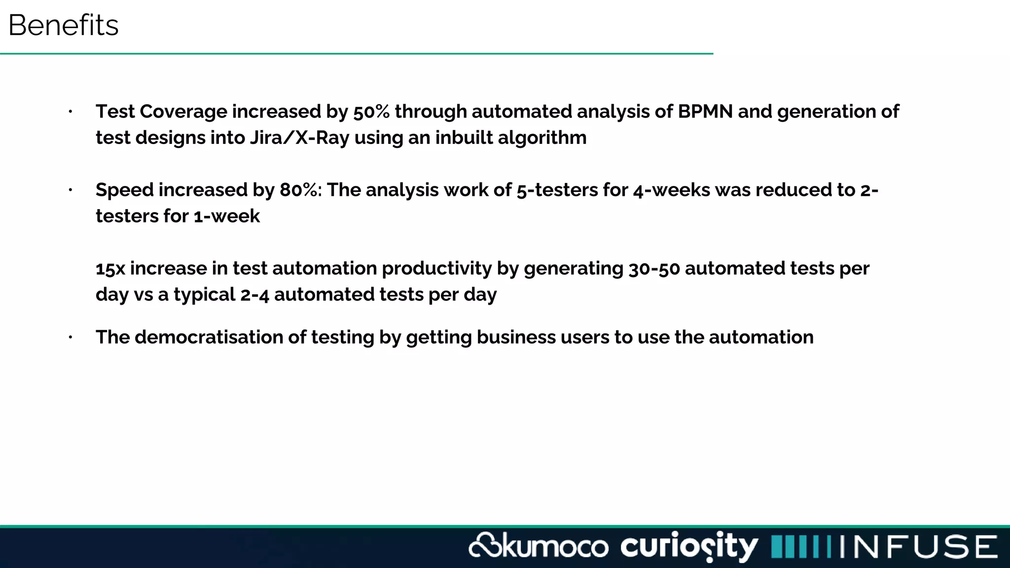 Benefits
• Test Coverage increased by 50% through automated analysis of BPMN and generation of
test designs into Jira/X-Ray using an inbuilt algorithm
• Speed increased by 80%: The analysis work of 5-testers for 4-weeks was reduced to 2-
testers for 1-week
15x increase in test automation productivity by generating 30-50 automated tests per
day vs a typical 2-4 automated tests per day
• The democratisation of testing by getting business users to use the automation
 