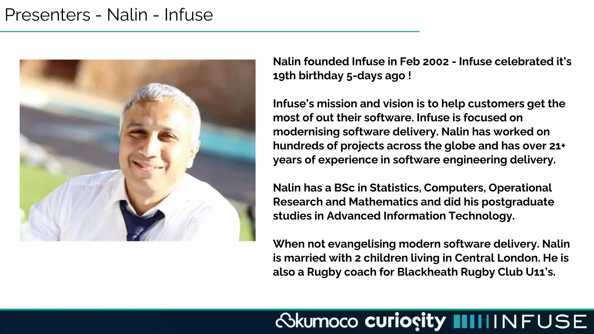 Presenters - Nalin - Infuse
Nalin founded Infuse in Feb 2002 - Infuse celebrated it’s
19th birthday 5-days ago !
Infuse’s mission and vision is to help customers get the
most of out their software. Infuse is focused on
modernising software delivery. Nalin has worked on
hundreds of projects across the globe and has over 21+
years of experience in software engineering delivery.
Nalin has a BSc in Statistics, Computers, Operational
Research and Mathematics and did his postgraduate
studies in Advanced Information Technology.
When not evangelising modern software delivery. Nalin
is married with 2 children living in Central London. He is
also a Rugby coach for Blackheath Rugby Club U11’s.
 