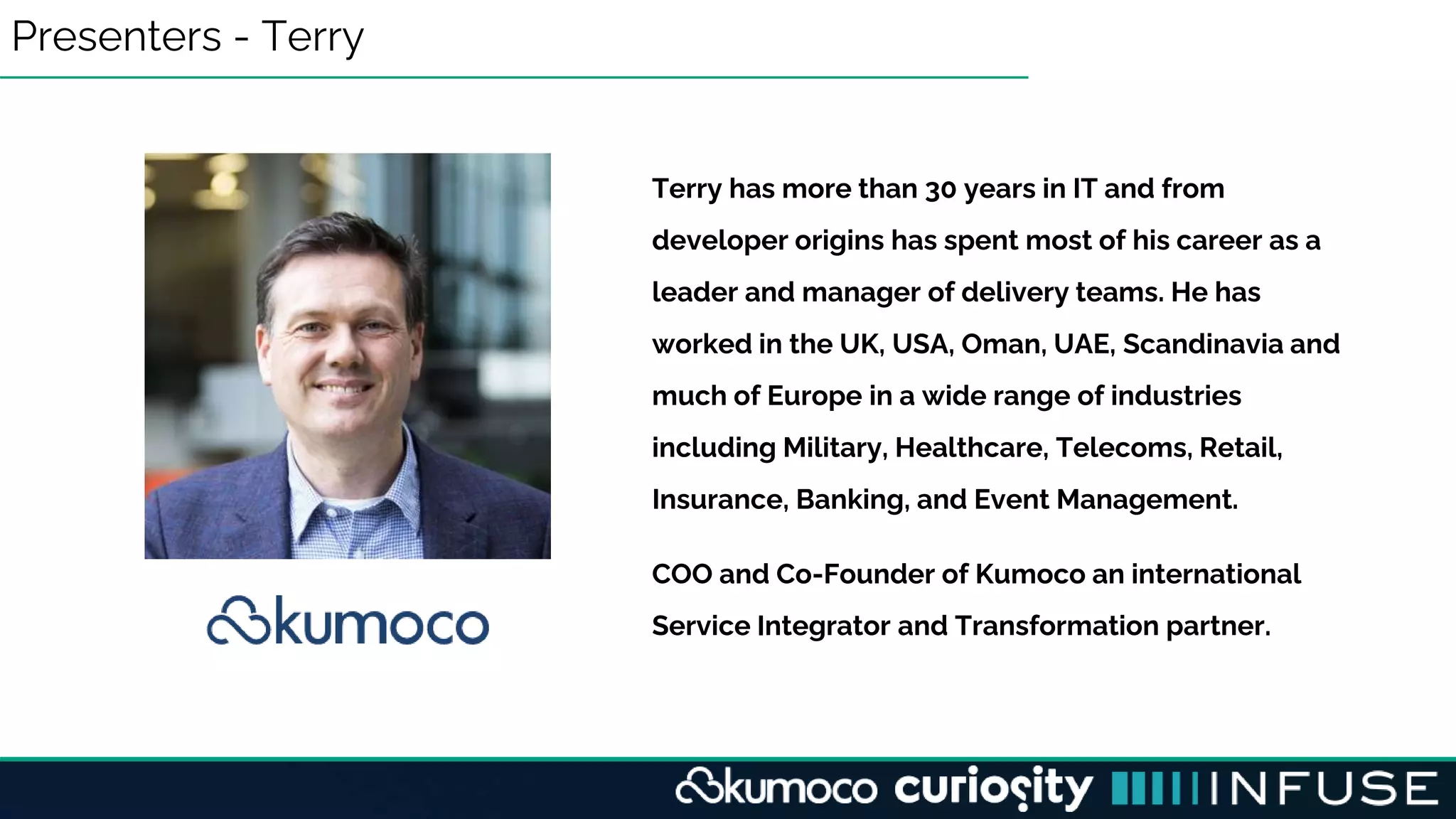 Presenters - Terry
Terry has more than 30 years in IT and from
developer origins has spent most of his career as a
leader and manager of delivery teams. He has
worked in the UK, USA, Oman, UAE, Scandinavia and
much of Europe in a wide range of industries
including Military, Healthcare, Telecoms, Retail,
Insurance, Banking, and Event Management.
COO and Co-Founder of Kumoco an international
Service Integrator and Transformation partner.
 