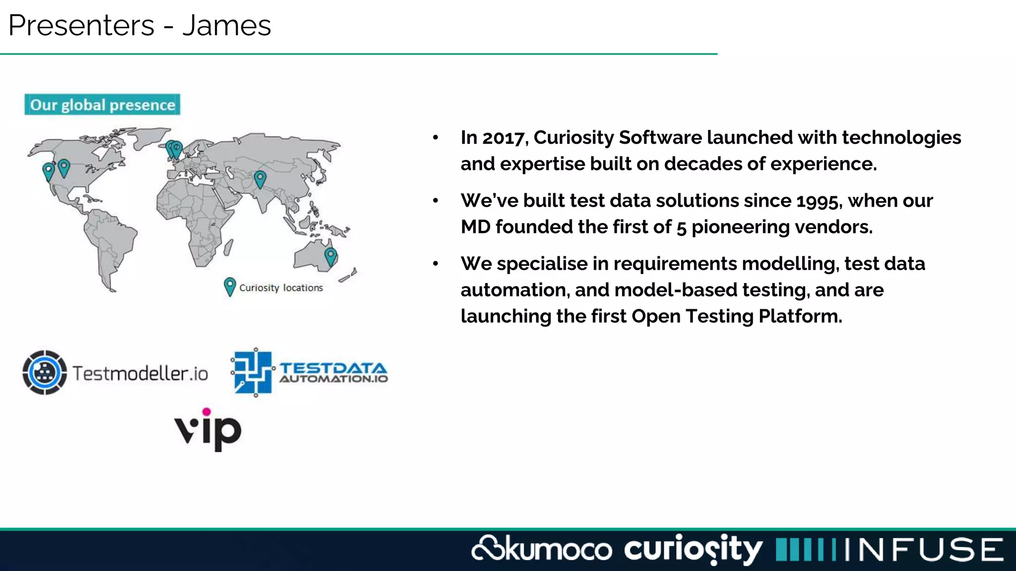 Presenters - James
• In 2017, Curiosity Software launched with technologies
and expertise built on decades of experience.
• We’ve built test data solutions since 1995, when our
MD founded the first of 5 pioneering vendors.
• We specialise in requirements modelling, test data
automation, and model-based testing, and are
launching the first Open Testing Platform.
 