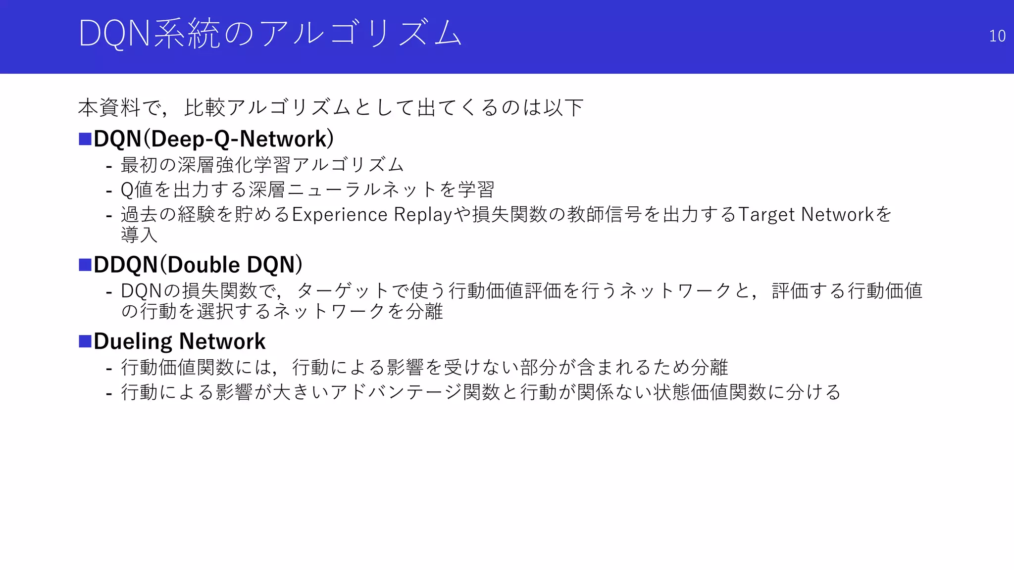 DQN系統のアルゴリズム
本資料で，比較アルゴリズムとして出てくるのは以下
DQN(Deep-Q-Network)
- 最初の深層強化学習アルゴリズム
- Q値を出力する深層ニューラルネットを学習
- 過去の経験を貯めるExperience Replayや損失関数の教師信号を出力するTarget Networkを
導入
DDQN(Double DQN)
- DQNの損失関数で，ターゲットで使う行動価値評価を行うネットワークと，評価する行動価値
の行動を選択するネットワークを分離
Dueling Network
- 行動価値関数には，行動による影響を受けない部分が含まれるため分離
- 行動による影響が大きいアドバンテージ関数と行動が関係ない状態価値関数に分ける
10
 