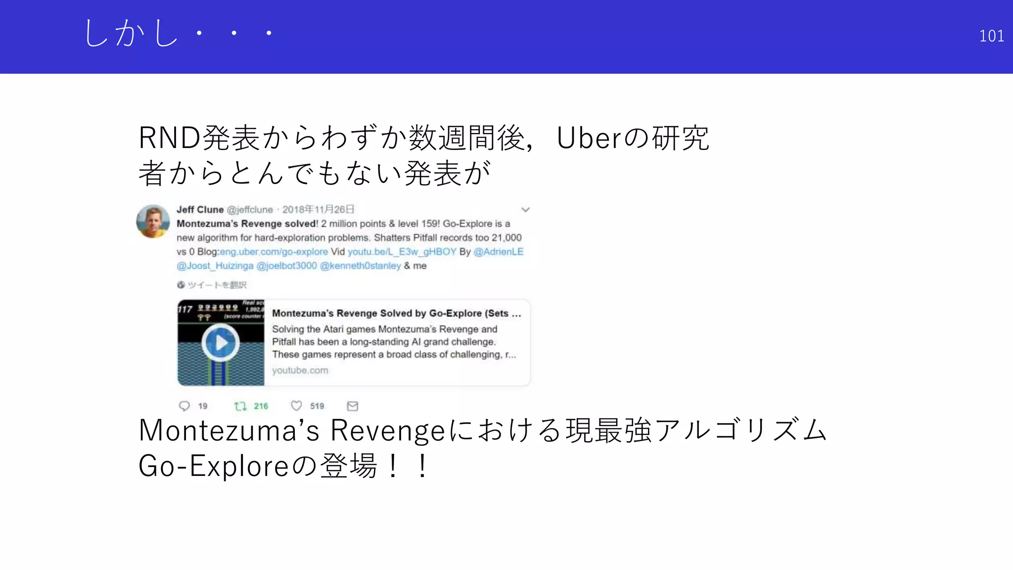 しかし・・・
RND発表からわずか数週間後，Uberの研究
者からとんでもない発表が
Montezuma’s Revengeにおける現最強アルゴリズム
Go-Exploreの登場！！
101
 