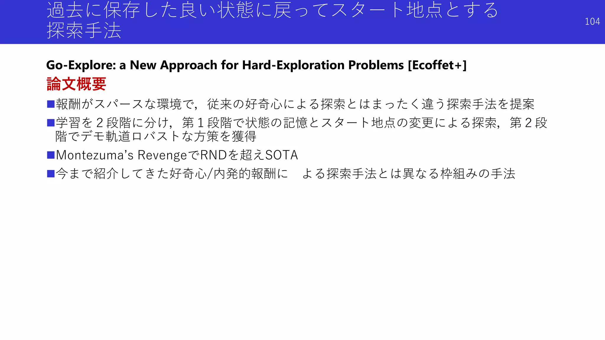過去に保存した良い状態に戻ってスタート地点とする
探索手法
Go-Explore: a New Approach for Hard-Exploration Problems [Ecoffet+]
論文概要
報酬がスパースな環境で，従来の好奇心による探索とはまったく違う探索手法を提案
学習を２段階に分け，第１段階で状態の記憶とスタート地点の変更による探索，第２段
階でデモ軌道ロバストな方策を獲得
Montezuma’s RevengeでRNDを超えSOTA
今まで紹介してきた好奇心/内発的報酬に よる探索手法とは異なる枠組みの手法
104
 