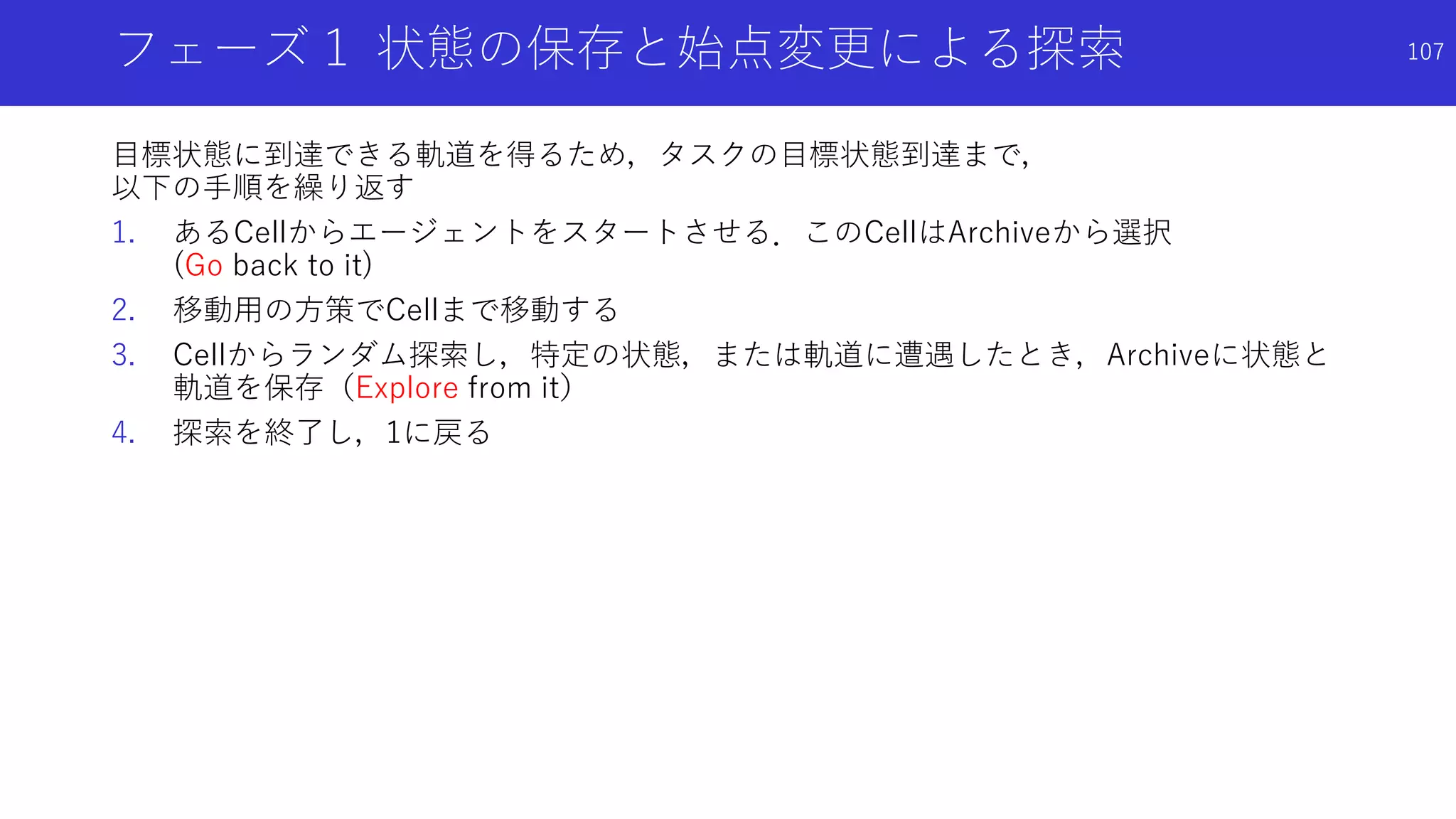 フェーズ１ 状態の保存と始点変更による探索
目標状態に到達できる軌道を得るため，タスクの目標状態到達まで，
以下の手順を繰り返す
1. あるCellからエージェントをスタートさせる．このCellはArchiveから選択
(Go back to it)
2. 移動用の方策でCellまで移動する
3. Cellからランダム探索し，特定の状態，または軌道に遭遇したとき，Archiveに状態と
軌道を保存（Explore from it）
4. 探索を終了し，1に戻る
107
 