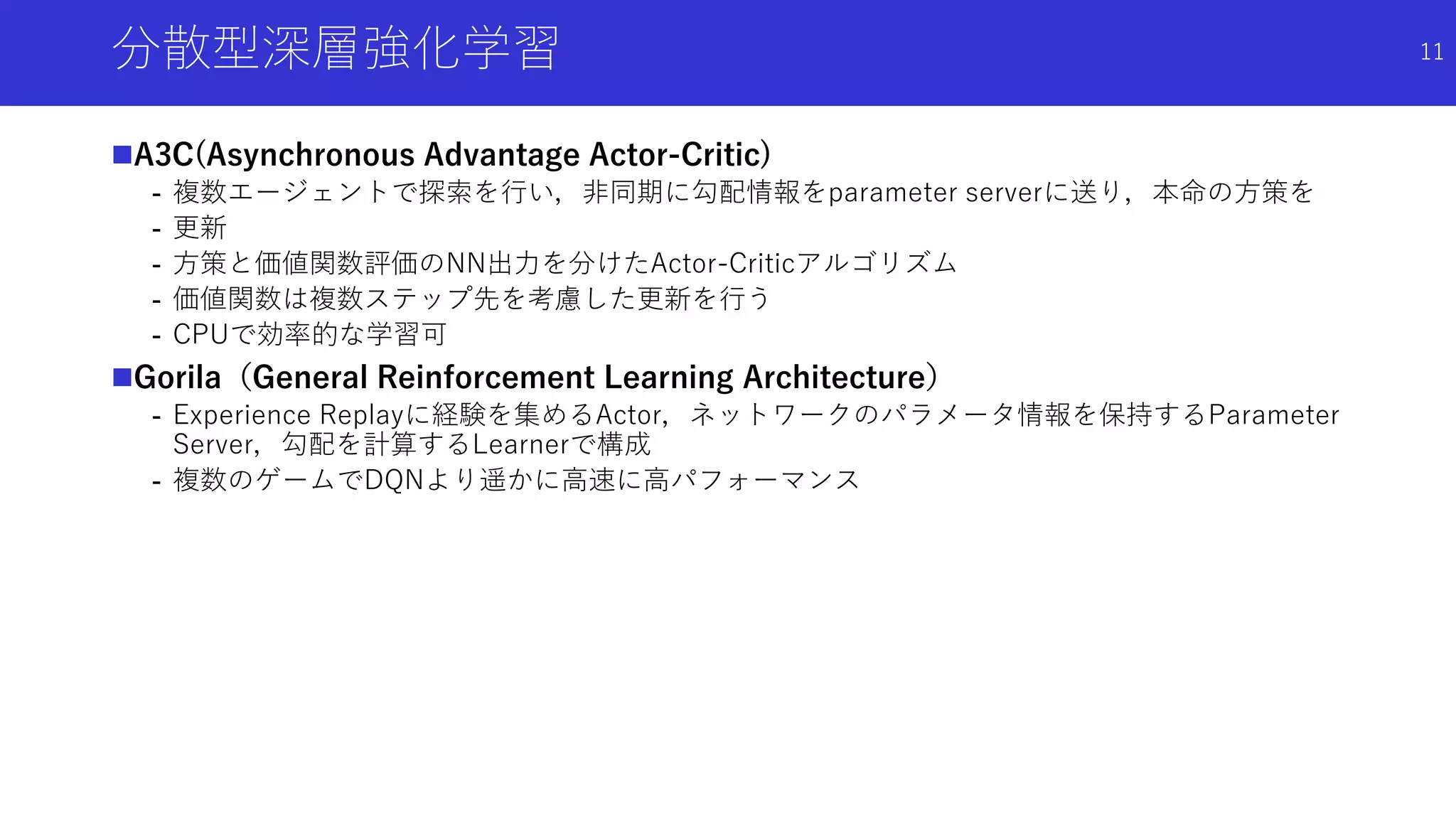 分散型深層強化学習
A3C(Asynchronous Advantage Actor-Critic)
- 複数エージェントで探索を行い，非同期に勾配情報をparameter serverに送り，本命の方策を
- 更新
- 方策と価値関数評価のNN出力を分けたActor-Criticアルゴリズム
- 価値関数は複数ステップ先を考慮した更新を行う
- CPUで効率的な学習可
Gorila（General Reinforcement Learning Architecture）
- Experience Replayに経験を集めるActor，ネットワークのパラメータ情報を保持するParameter
Server，勾配を計算するLearnerで構成
- 複数のゲームでDQNより遥かに高速に高パフォーマンス
11
 