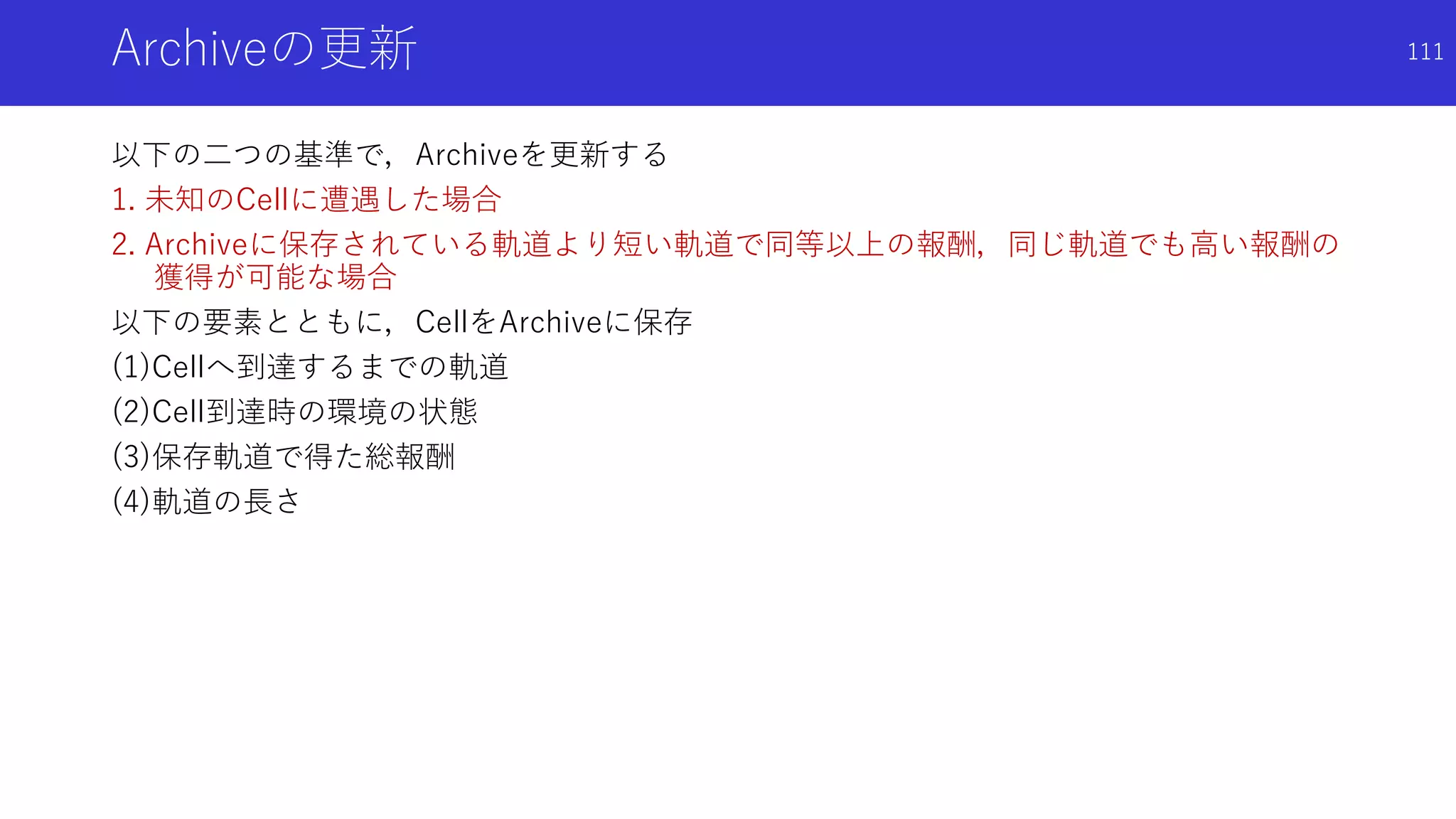 Archiveの更新
以下の二つの基準で，Archiveを更新する
1. 未知のCellに遭遇した場合
2. Archiveに保存されている軌道より短い軌道で同等以上の報酬，同じ軌道でも高い報酬の
獲得が可能な場合
以下の要素とともに，CellをArchiveに保存
(1)Cellへ到達するまでの軌道
(2)Cell到達時の環境の状態
(3)保存軌道で得た総報酬
(4)軌道の長さ
111
 