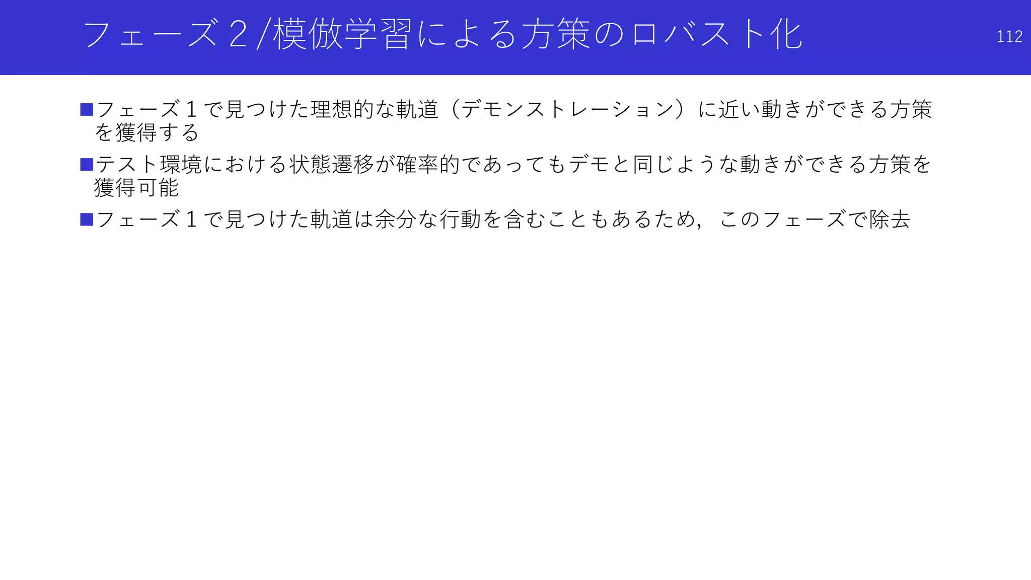 フェーズ２/模倣学習による方策のロバスト化
フェーズ１で見つけた理想的な軌道（デモンストレーション）に近い動きができる方策
を獲得する
テスト環境における状態遷移が確率的であってもデモと同じような動きができる方策を
獲得可能
フェーズ１で見つけた軌道は余分な行動を含むこともあるため，このフェーズで除去
112
 