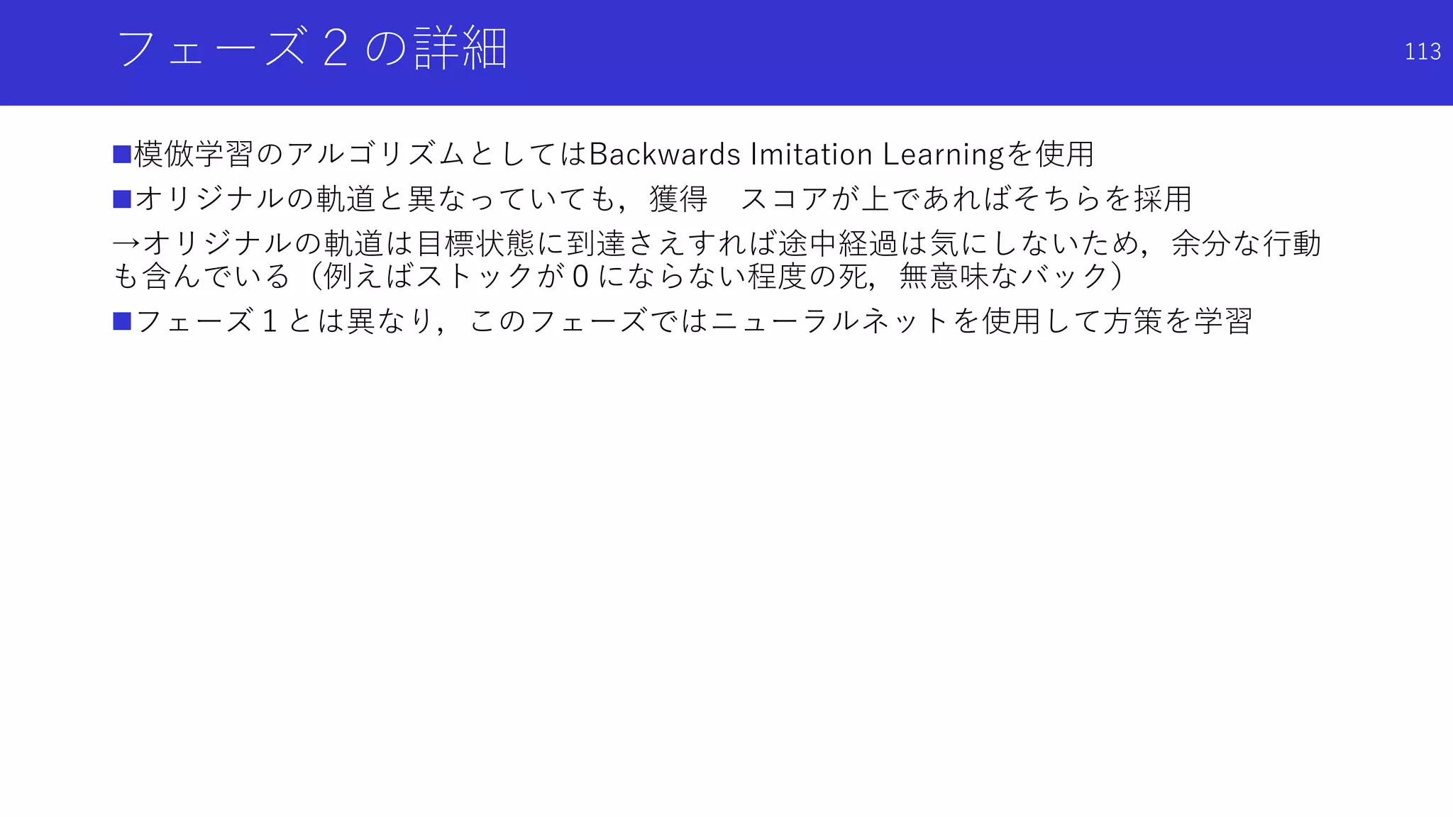 フェーズ２の詳細
模倣学習のアルゴリズムとしてはBackwards Imitation Learningを使用
オリジナルの軌道と異なっていても，獲得 スコアが上であればそちらを採用
→オリジナルの軌道は目標状態に到達さえすれば途中経過は気にしないため，余分な行動
も含んでいる（例えばストックが０にならない程度の死，無意味なバック）
フェーズ１とは異なり，このフェーズではニューラルネットを使用して方策を学習
113
 