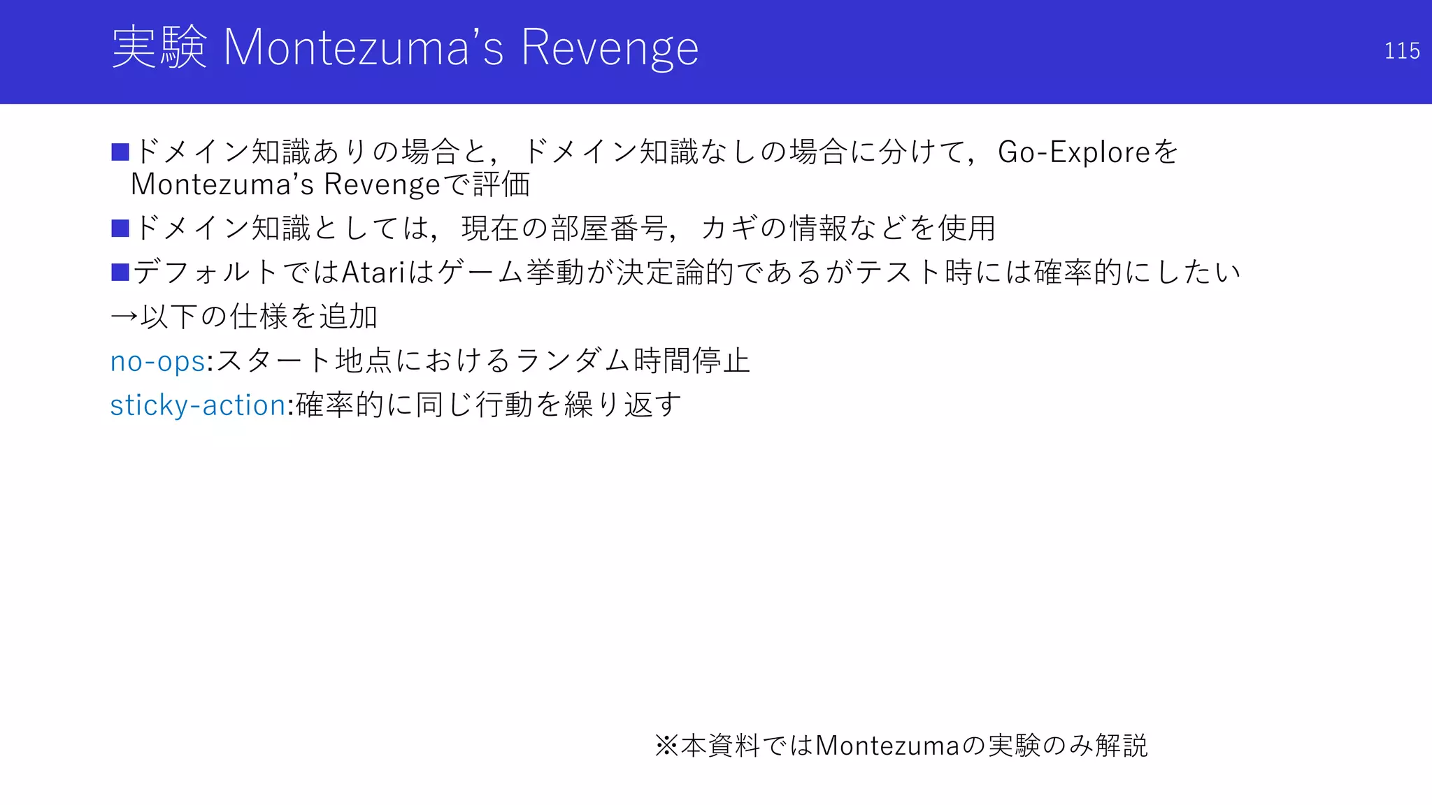 実験 Montezuma’s Revenge
ドメイン知識ありの場合と，ドメイン知識なしの場合に分けて，Go-Exploreを
Montezuma’s Revengeで評価
ドメイン知識としては，現在の部屋番号，カギの情報などを使用
デフォルトではAtariはゲーム挙動が決定論的であるがテスト時には確率的にしたい
→以下の仕様を追加
no-ops:スタート地点におけるランダム時間停止
sticky-action:確率的に同じ行動を繰り返す
※本資料ではMontezumaの実験のみ解説
115
 