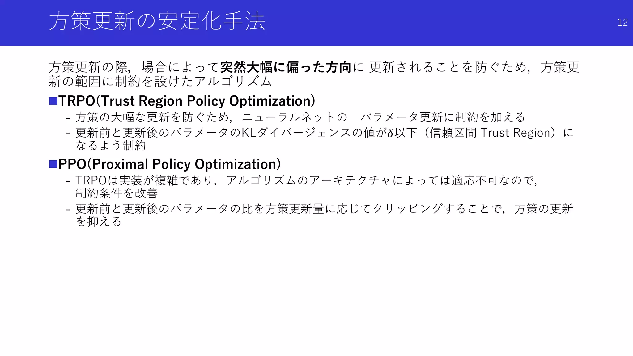 方策更新の安定化手法
方策更新の際，場合によって突然大幅に偏った方向に 更新されることを防ぐため，方策更
新の範囲に制約を設けたアルゴリズム
TRPO(Trust Region Policy Optimization)
- 方策の大幅な更新を防ぐため，ニューラルネットの パラメータ更新に制約を加える
- 更新前と更新後のパラメータのKLダイバージェンスの値が𝛿以下（信頼区間 Trust Region）に
なるよう制約
PPO(Proximal Policy Optimization)
- TRPOは実装が複雑であり，アルゴリズムのアーキテクチャによっては適応不可なので，
制約条件を改善
- 更新前と更新後のパラメータの比を方策更新量に応じてクリッピングすることで，方策の更新
を抑える
12
 