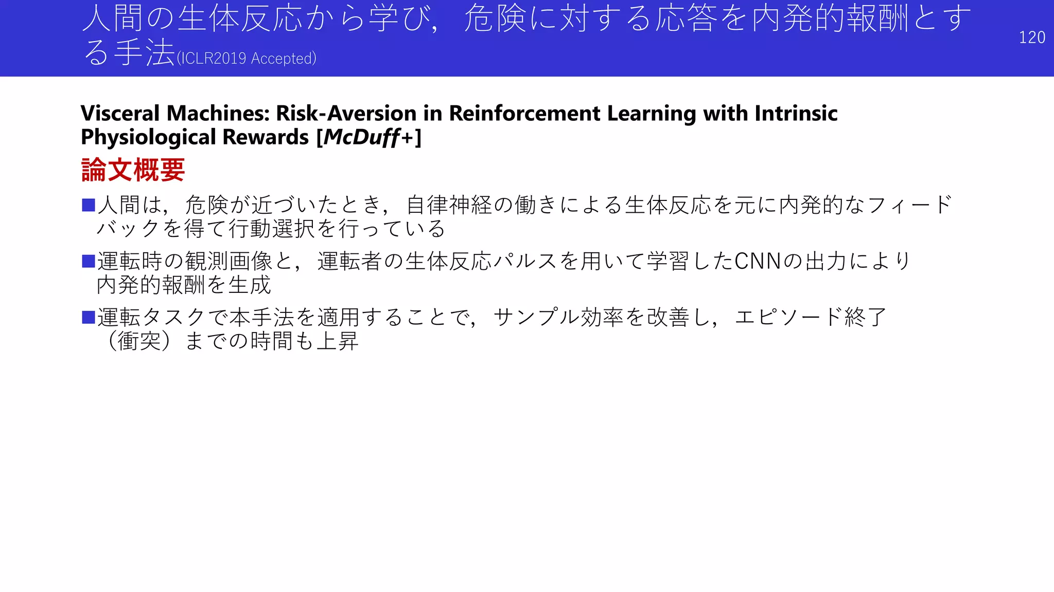 人間の生体反応から学び，危険に対する応答を内発的報酬とす
る手法(ICLR2019 Accepted)
Visceral Machines: Risk-Aversion in Reinforcement Learning with Intrinsic
Physiological Rewards [McDuff+]
論文概要
人間は，危険が近づいたとき，自律神経の働きによる生体反応を元に内発的なフィード
バックを得て行動選択を行っている
運転時の観測画像と，運転者の生体反応パルスを用いて学習したCNNの出力により
内発的報酬を生成
運転タスクで本手法を適用することで，サンプル効率を改善し，エピソード終了
（衝突）までの時間も上昇
120
 