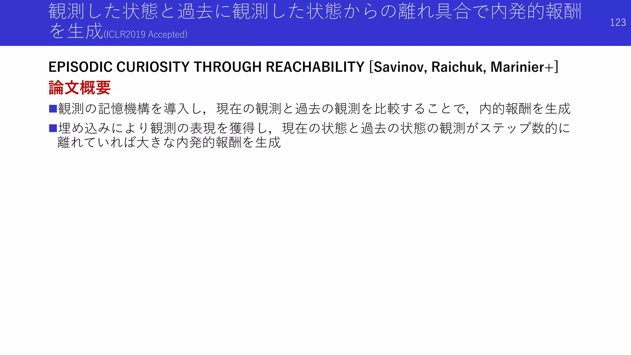 観測した状態と過去に観測した状態からの離れ具合で内発的報酬
を生成(ICLR2019 Accepted)
EPISODIC CURIOSITY THROUGH REACHABILITY [Savinov, Raichuk, Marinier+]
論文概要
観測の記憶機構を導入し，現在の観測と過去の観測を比較することで，内的報酬を生成
埋め込みにより観測の表現を獲得し，現在の状態と過去の状態の観測がステップ数的に
離れていれば大きな内発的報酬を生成
123
 
