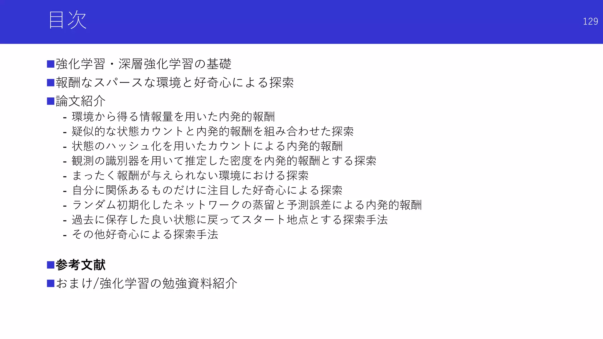 目次
強化学習・深層強化学習の基礎
報酬なスパースな環境と好奇心による探索
論文紹介
- 環境から得る情報量を用いた内発的報酬
- 疑似的な状態カウントと内発的報酬を組み合わせた探索
- 状態のハッシュ化を用いたカウントによる内発的報酬
- 観測の識別器を用いて推定した密度を内発的報酬とする探索
- まったく報酬が与えられない環境における探索
- 自分に関係あるものだけに注目した好奇心による探索
- ランダム初期化したネットワークの蒸留と予測誤差による内発的報酬
- 過去に保存した良い状態に戻ってスタート地点とする探索手法
- その他好奇心による探索手法
参考文献
おまけ/強化学習の勉強資料紹介
129
 