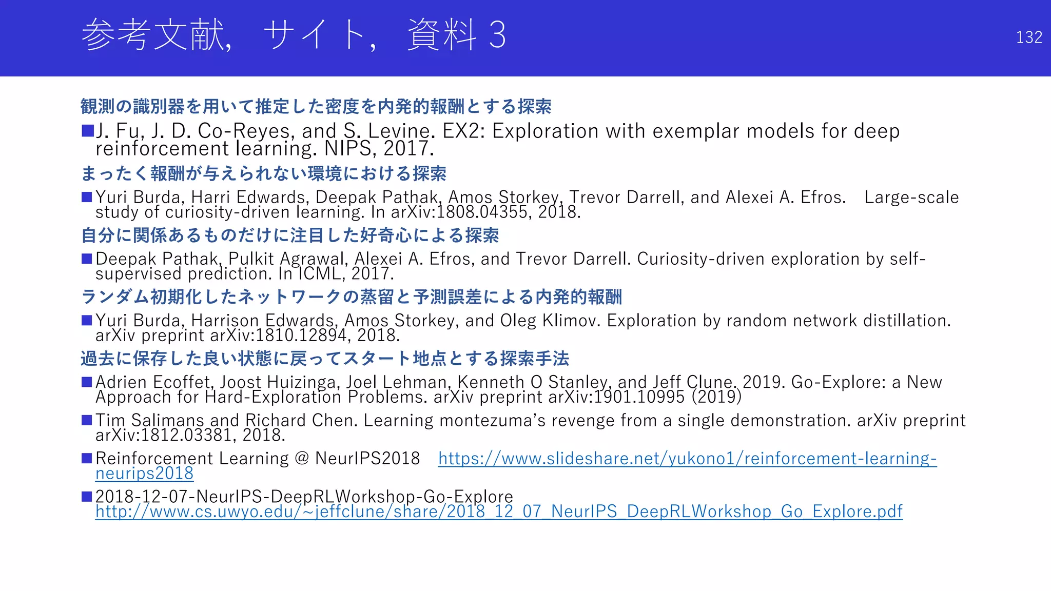 参考文献，サイト，資料 3
観測の識別器を用いて推定した密度を内発的報酬とする探索
J. Fu, J. D. Co-Reyes, and S. Levine. EX2: Exploration with exemplar models for deep
reinforcement learning. NIPS, 2017.
まったく報酬が与えられない環境における探索
Yuri Burda, Harri Edwards, Deepak Pathak, Amos Storkey, Trevor Darrell, and Alexei A. Efros. Large-scale
study of curiosity-driven learning. In arXiv:1808.04355, 2018.
自分に関係あるものだけに注目した好奇心による探索
Deepak Pathak, Pulkit Agrawal, Alexei A. Efros, and Trevor Darrell. Curiosity-driven exploration by self-
supervised prediction. In ICML, 2017.
ランダム初期化したネットワークの蒸留と予測誤差による内発的報酬
Yuri Burda, Harrison Edwards, Amos Storkey, and Oleg Klimov. Exploration by random network distillation.
arXiv preprint arXiv:1810.12894, 2018.
過去に保存した良い状態に戻ってスタート地点とする探索手法
Adrien Ecoffet, Joost Huizinga, Joel Lehman, Kenneth O Stanley, and Jeff Clune. 2019. Go-Explore: a New
Approach for Hard-Exploration Problems. arXiv preprint arXiv:1901.10995 (2019)
Tim Salimans and Richard Chen. Learning montezuma’s revenge from a single demonstration. arXiv preprint
arXiv:1812.03381, 2018.
Reinforcement Learning @ NeurIPS2018 https://www.slideshare.net/yukono1/reinforcement-learning-
neurips2018
2018-12-07-NeurIPS-DeepRLWorkshop-Go-Explore
http://www.cs.uwyo.edu/~jeffclune/share/2018_12_07_NeurIPS_DeepRLWorkshop_Go_Explore.pdf
132
 