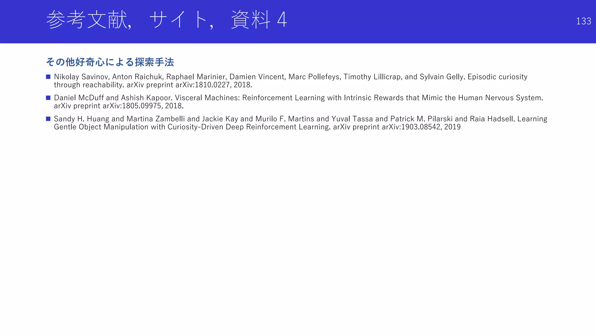 参考文献，サイト，資料 4
その他好奇心による探索手法
 Nikolay Savinov, Anton Raichuk, Raphael Marinier, Damien Vincent, Marc Pollefeys, Timothy Lillicrap, and Sylvain Gelly. Episodic curiosity
through reachability. arXiv preprint arXiv:1810.0227, 2018.
 Daniel McDuff and Ashish Kapoor. Visceral Machines: Reinforcement Learning with Intrinsic Rewards that Mimic the Human Nervous System.
arXiv preprint arXiv:1805.09975, 2018.
 Sandy H. Huang and Martina Zambelli and Jackie Kay and Murilo F. Martins and Yuval Tassa and Patrick M. Pilarski and Raia Hadsell. Learning
Gentle Object Manipulation with Curiosity-Driven Deep Reinforcement Learning. arXiv preprint arXiv:1903.08542, 2019
133
 