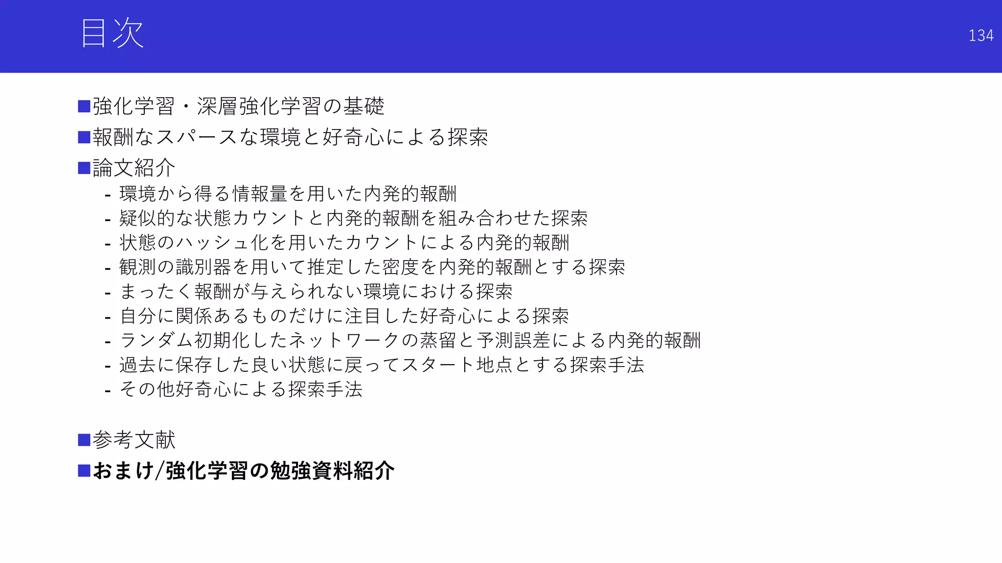 目次
強化学習・深層強化学習の基礎
報酬なスパースな環境と好奇心による探索
論文紹介
- 環境から得る情報量を用いた内発的報酬
- 疑似的な状態カウントと内発的報酬を組み合わせた探索
- 状態のハッシュ化を用いたカウントによる内発的報酬
- 観測の識別器を用いて推定した密度を内発的報酬とする探索
- まったく報酬が与えられない環境における探索
- 自分に関係あるものだけに注目した好奇心による探索
- ランダム初期化したネットワークの蒸留と予測誤差による内発的報酬
- 過去に保存した良い状態に戻ってスタート地点とする探索手法
- その他好奇心による探索手法
参考文献
おまけ/強化学習の勉強資料紹介
134
 