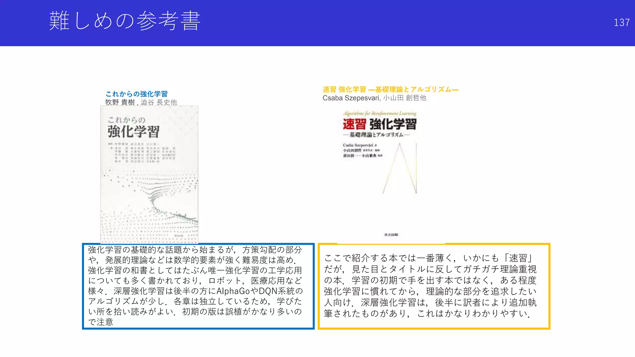 ここで紹介する本では一番薄く，いかにも「速習」
だが，見た目とタイトルに反してガチガチ理論重視
の本．学習の初期で手を出す本ではなく，ある程度
強化学習に慣れてから，理論的な部分を追求したい
人向け．深層強化学習は，後半に訳者により追加執
筆されたものがあり，これはかなりわかりやすい．
強化学習の基礎的な話題から始まるが，方策勾配の部分
や，発展的理論などは数学的要素が強く難易度は高め．
強化学習の和書としてはたぶん唯一強化学習の工学応用
についても多く書かれており，ロボット，医療応用など
様々．深層強化学習は後半の方にAlphaGoやDQN系統の
アルゴリズムが少し．各章は独立しているため，学びた
い所を拾い読みがよい．初期の版は誤植がかなり多いの
で注意
難しめの参考書
これからの強化学習
牧野 貴樹 , 澁谷 長史他
速習 強化学習 ―基礎理論とアルゴリズム―
Csaba Szepesvari, 小山田 創哲他
137
 