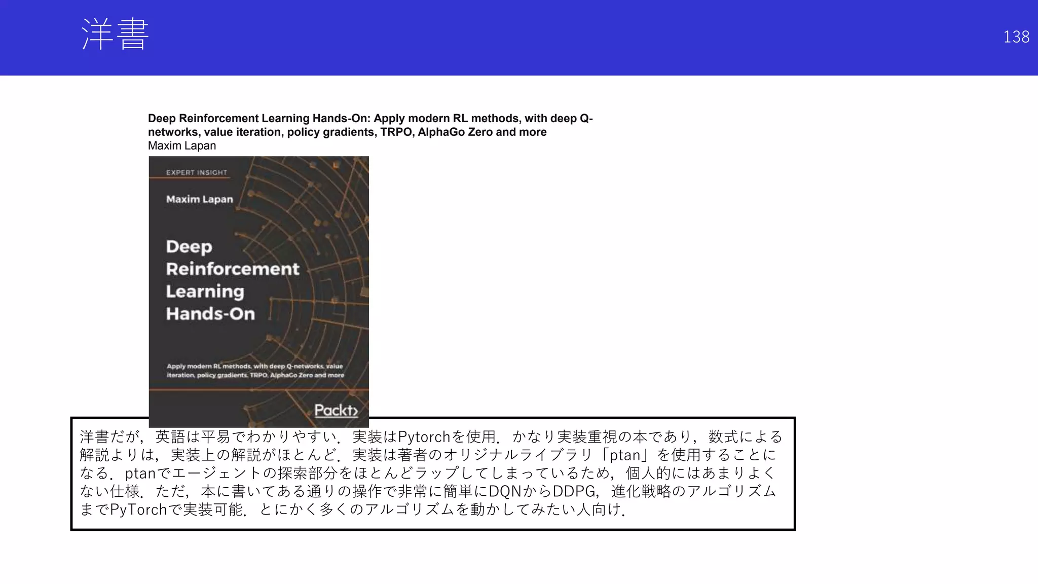 洋書だが，英語は平易でわかりやすい．実装はPytorchを使用．かなり実装重視の本であり，数式による
解説よりは，実装上の解説がほとんど．実装は著者のオリジナルライブラリ「ptan」を使用することに
なる．ptanでエージェントの探索部分をほとんどラップしてしまっているため，個人的にはあまりよく
ない仕様．ただ，本に書いてある通りの操作で非常に簡単にDQNからDDPG，進化戦略のアルゴリズム
までPyTorchで実装可能．とにかく多くのアルゴリズムを動かしてみたい人向け．
洋書
Deep Reinforcement Learning Hands-On: Apply modern RL methods, with deep Q-
networks, value iteration, policy gradients, TRPO, AlphaGo Zero and more
Maxim Lapan
138
 