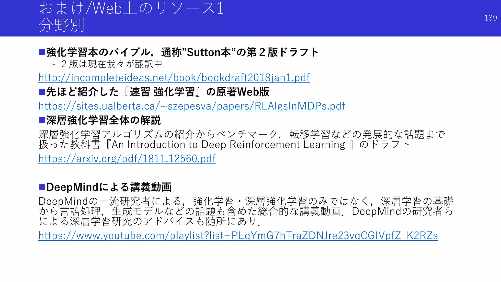 おまけ/Web上のリソース1
分野別
強化学習本のバイブル，通称”Sutton本”の第２版ドラフト
- ２版は現在我々が翻訳中
http://incompleteideas.net/book/bookdraft2018jan1.pdf
先ほど紹介した『速習 強化学習』の原著Web版
https://sites.ualberta.ca/~szepesva/papers/RLAlgsInMDPs.pdf
深層強化学習全体の解説
深層強化学習アルゴリズムの紹介からベンチマーク，転移学習などの発展的な話題まで
扱った教科書『An Introduction to Deep Reinforcement Learning 』のドラフト
https://arxiv.org/pdf/1811.12560.pdf
DeepMindによる講義動画
DeepMindの一流研究者による，強化学習・深層強化学習のみではなく，深層学習の基礎
から言語処理，生成モデルなどの話題も含めた総合的な講義動画．DeepMindの研究者ら
による深層学習研究のアドバイスも随所にあり．
https://www.youtube.com/playlist?list=PLqYmG7hTraZDNJre23vqCGIVpfZ_K2RZs
139
 