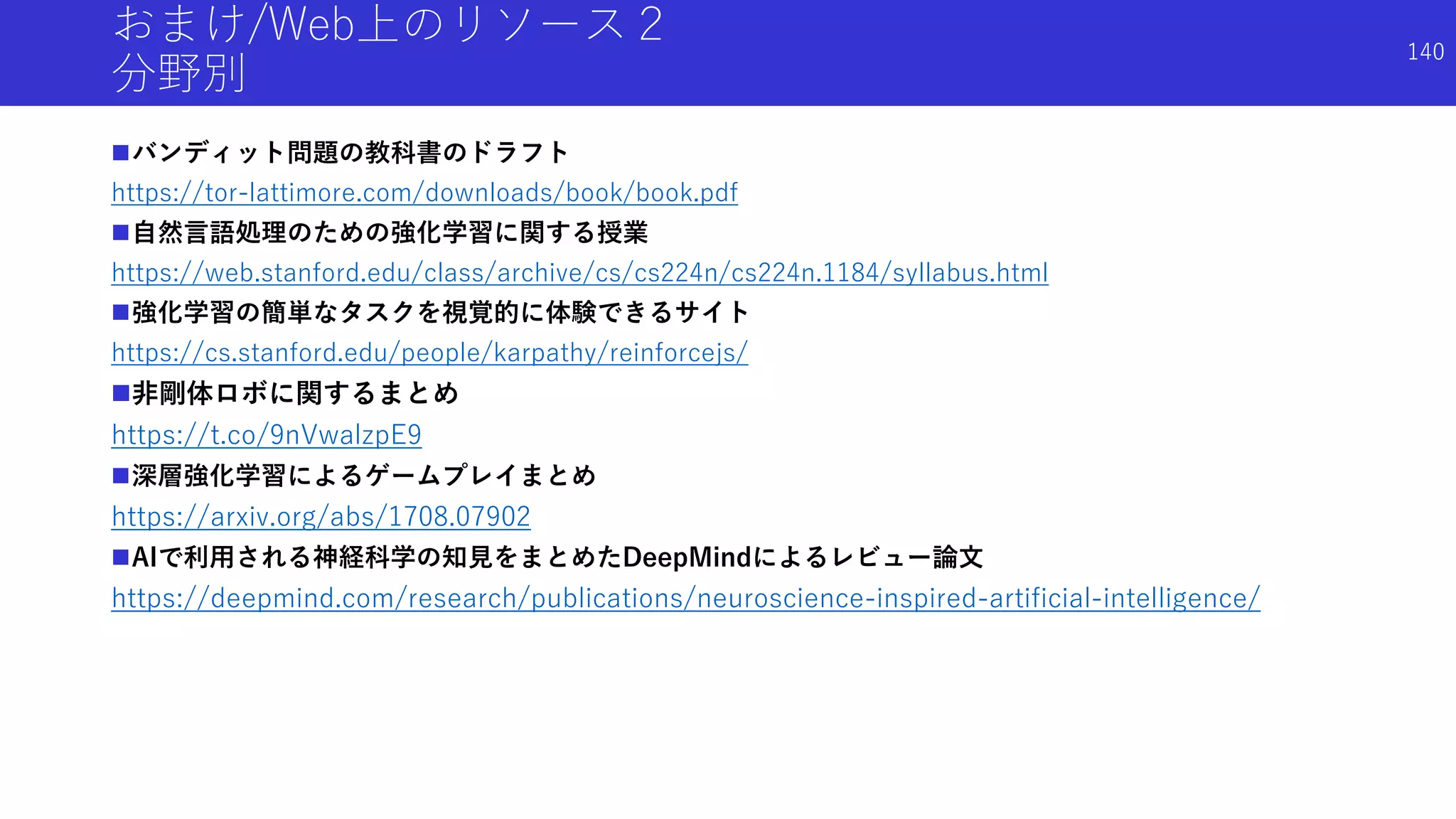 おまけ/Web上のリソース２
分野別
バンディット問題の教科書のドラフト
https://tor-lattimore.com/downloads/book/book.pdf
自然言語処理のための強化学習に関する授業
https://web.stanford.edu/class/archive/cs/cs224n/cs224n.1184/syllabus.html
強化学習の簡単なタスクを視覚的に体験できるサイト
https://cs.stanford.edu/people/karpathy/reinforcejs/
非剛体ロボに関するまとめ
https://t.co/9nVwalzpE9
深層強化学習によるゲームプレイまとめ
https://arxiv.org/abs/1708.07902
AIで利用される神経科学の知見をまとめたDeepMindによるレビュー論文
https://deepmind.com/research/publications/neuroscience-inspired-artificial-intelligence/
140
 