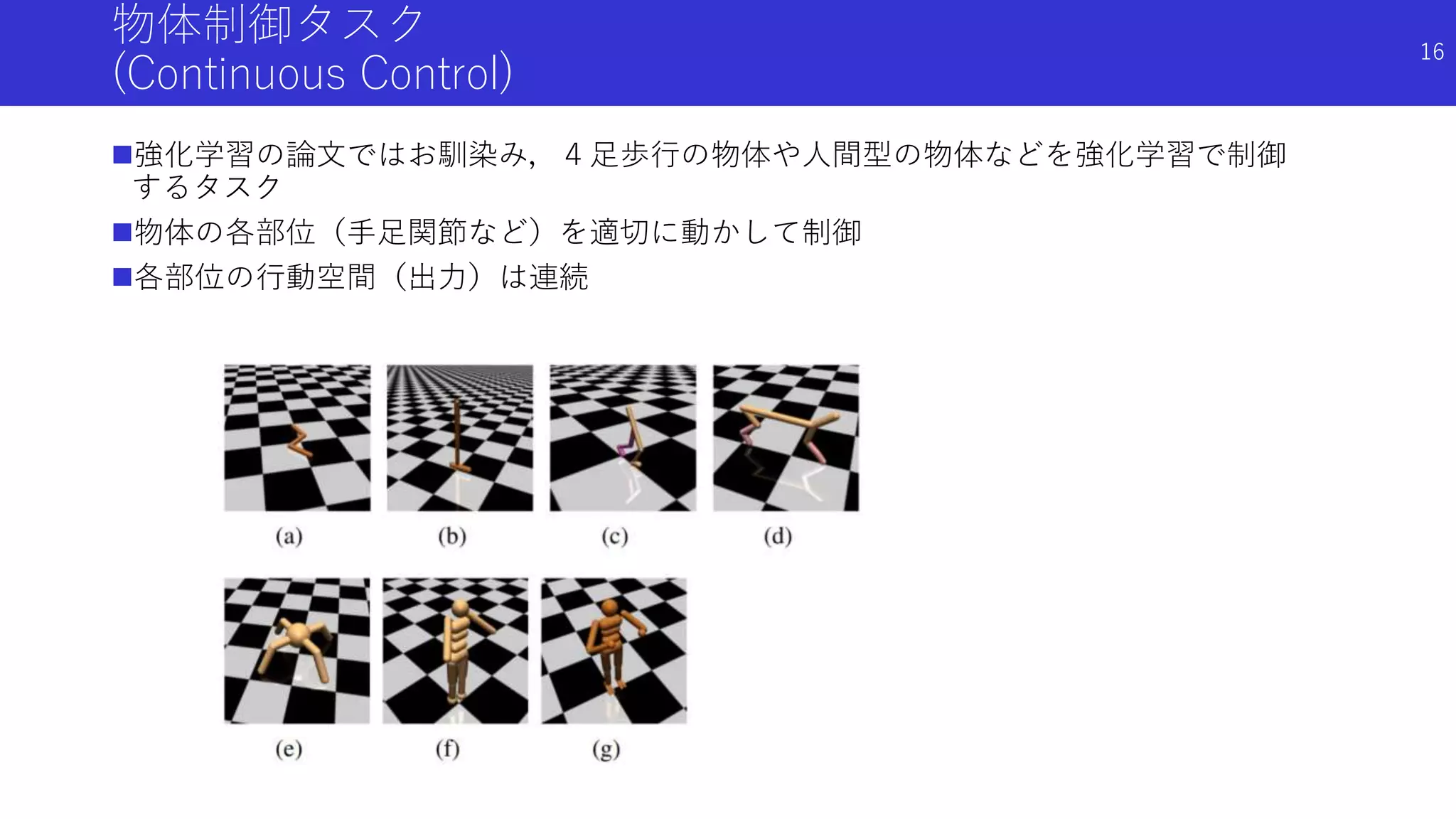 物体制御タスク
(Continuous Control)
強化学習の論文ではお馴染み，４足歩行の物体や人間型の物体などを強化学習で制御
するタスク
物体の各部位（手足関節など）を適切に動かして制御
各部位の行動空間（出力）は連続
16
 