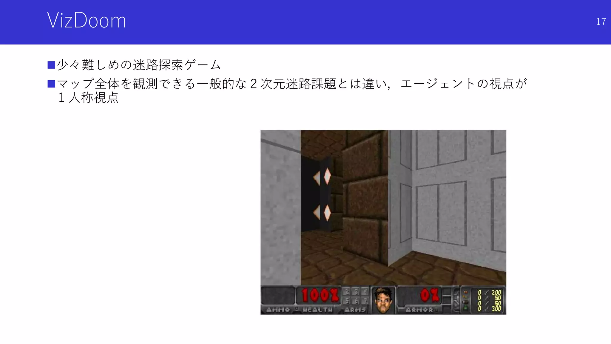 VizDoom
少々難しめの迷路探索ゲーム
マップ全体を観測できる一般的な２次元迷路課題とは違い，エージェントの視点が
１人称視点
17
 