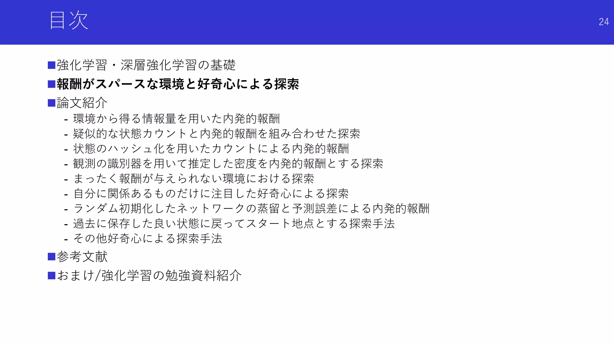 目次
強化学習・深層強化学習の基礎
報酬がスパースな環境と好奇心による探索
論文紹介
- 環境から得る情報量を用いた内発的報酬
- 疑似的な状態カウントと内発的報酬を組み合わせた探索
- 状態のハッシュ化を用いたカウントによる内発的報酬
- 観測の識別器を用いて推定した密度を内発的報酬とする探索
- まったく報酬が与えられない環境における探索
- 自分に関係あるものだけに注目した好奇心による探索
- ランダム初期化したネットワークの蒸留と予測誤差による内発的報酬
- 過去に保存した良い状態に戻ってスタート地点とする探索手法
- その他好奇心による探索手法
参考文献
おまけ/強化学習の勉強資料紹介
24
 