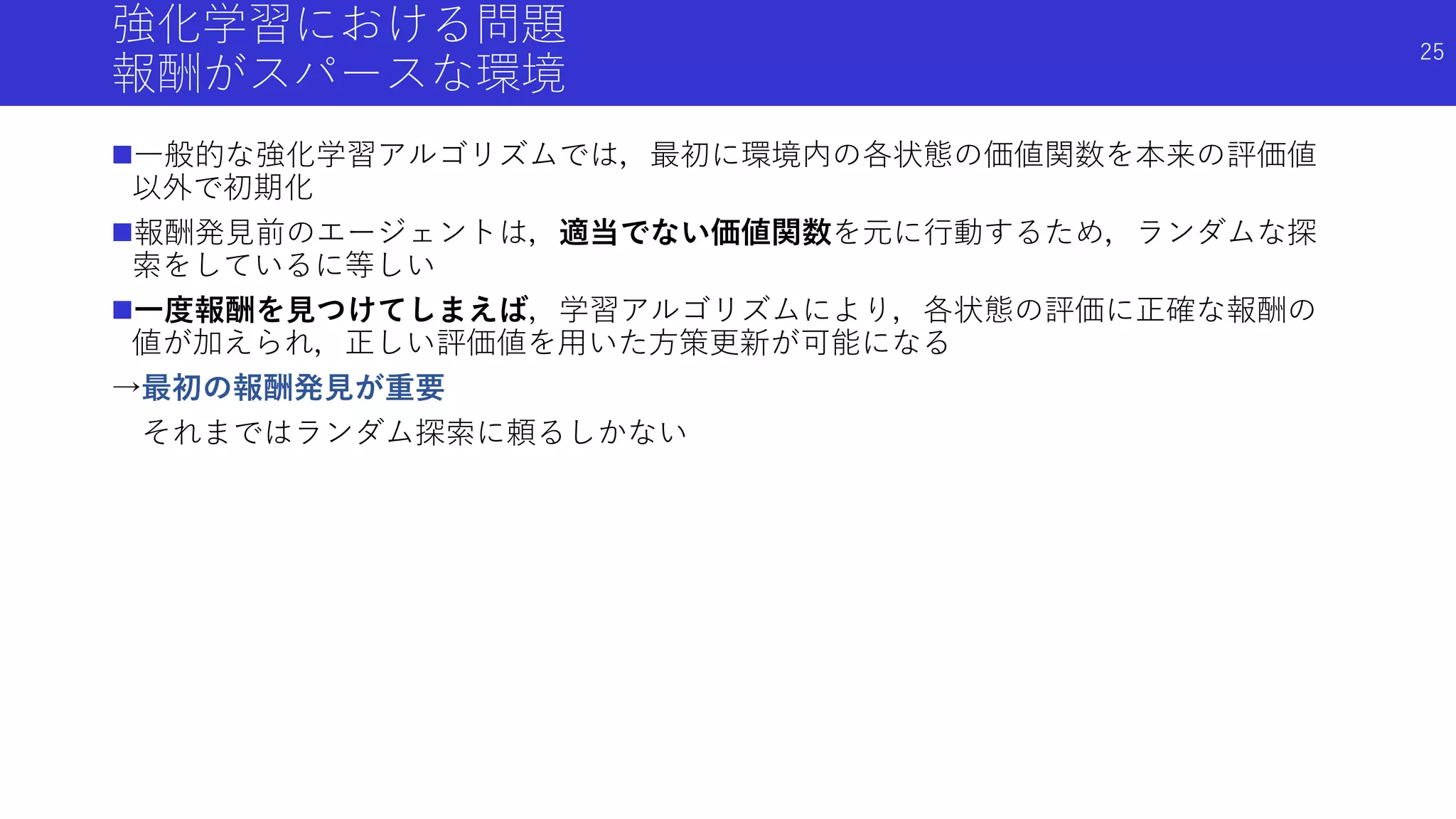 強化学習における問題
報酬がスパースな環境
一般的な強化学習アルゴリズムでは，最初に環境内の各状態の価値関数を本来の評価値
以外で初期化
報酬発見前のエージェントは，適当でない価値関数を元に行動するため，ランダムな探
索をしているに等しい
一度報酬を見つけてしまえば，学習アルゴリズムにより，各状態の評価に正確な報酬の
値が加えられ，正しい評価値を用いた方策更新が可能になる
→最初の報酬発見が重要
それまではランダム探索に頼るしかない
25
 