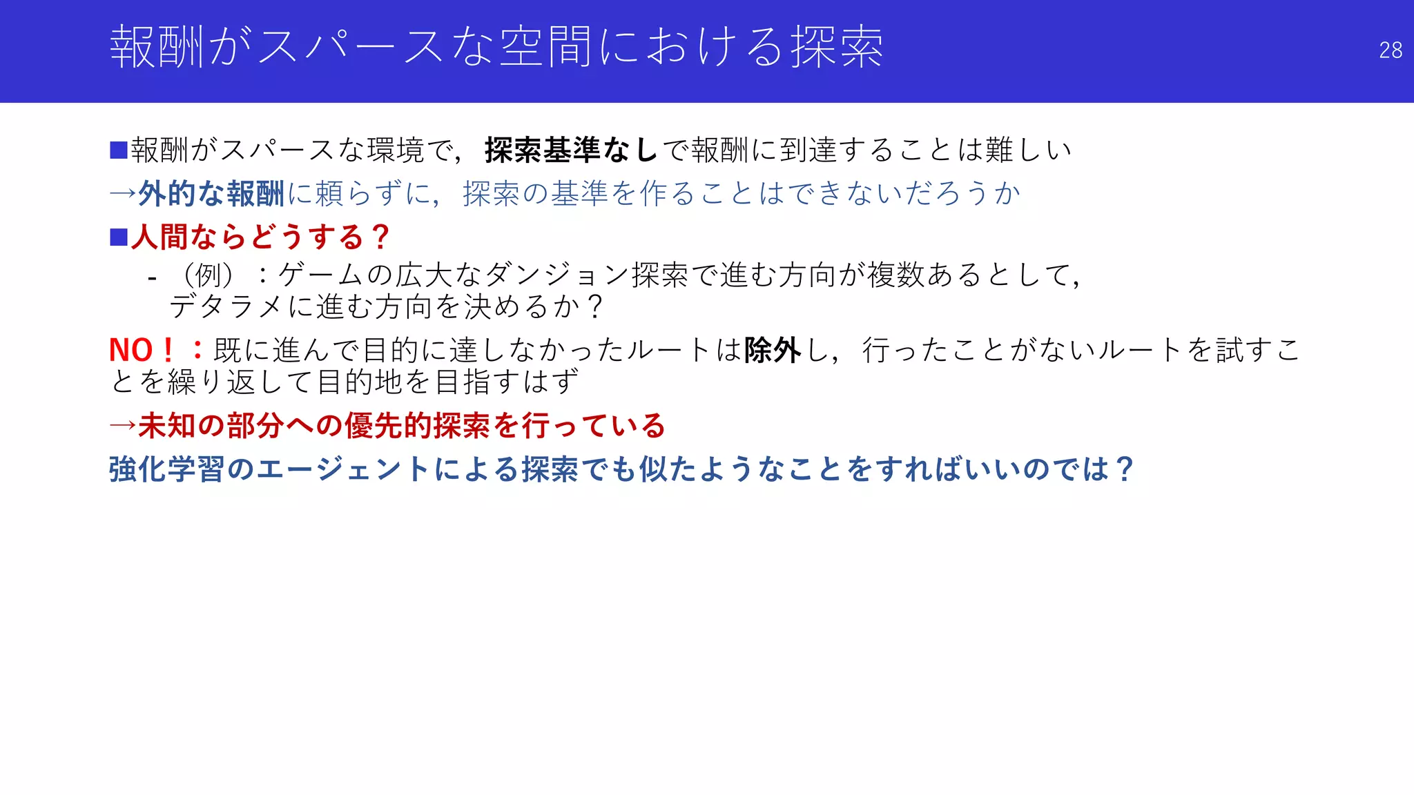 報酬がスパースな空間における探索
報酬がスパースな環境で，探索基準なしで報酬に到達することは難しい
→外的な報酬に頼らずに，探索の基準を作ることはできないだろうか
人間ならどうする？
- （例）：ゲームの広大なダンジョン探索で進む方向が複数あるとして，
デタラメに進む方向を決めるか？
NO！：既に進んで目的に達しなかったルートは除外し，行ったことがないルートを試すこ
とを繰り返して目的地を目指すはず
→未知の部分への優先的探索を行っている
強化学習のエージェントによる探索でも似たようなことをすればいいのでは？
28
 