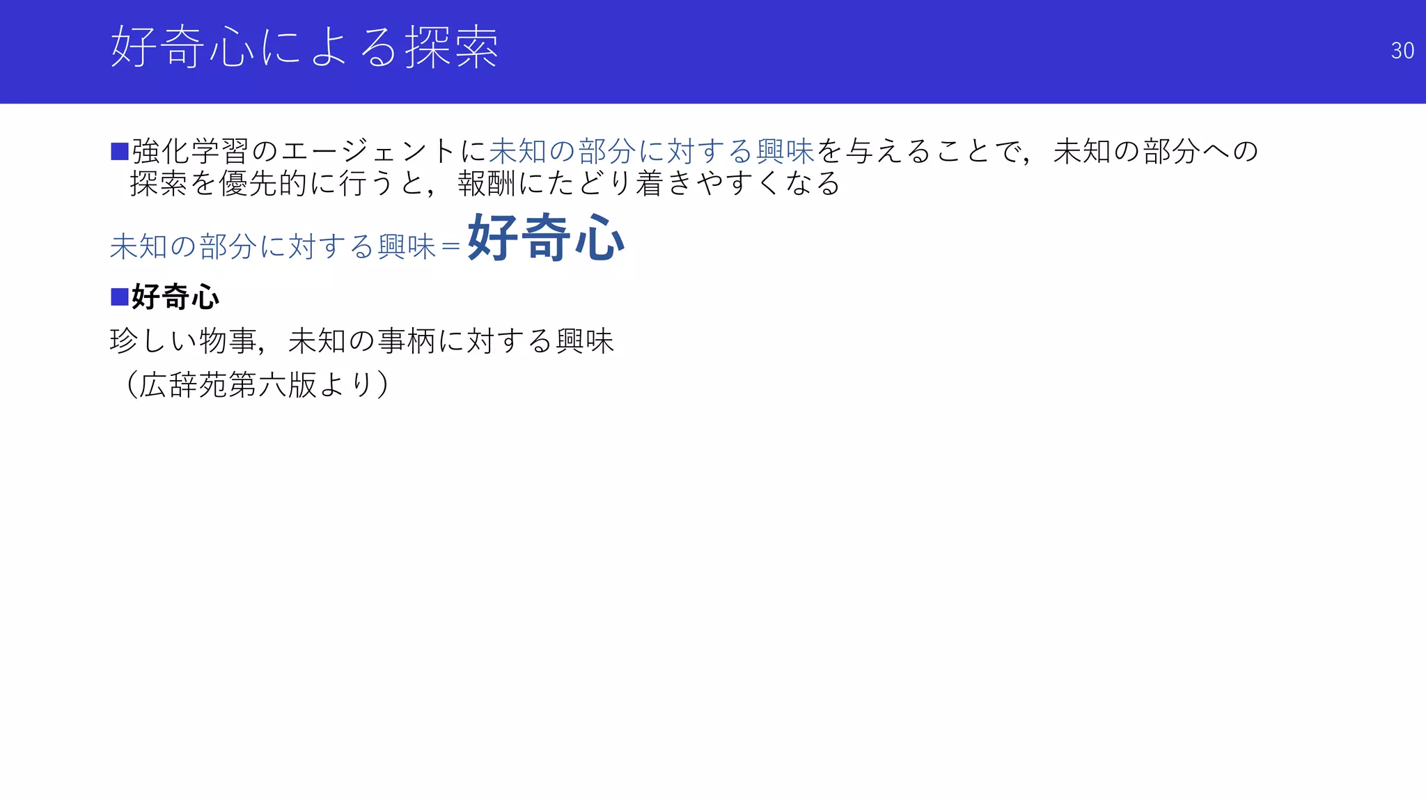 好奇心による探索
強化学習のエージェントに未知の部分に対する興味を与えることで，未知の部分への
探索を優先的に行うと，報酬にたどり着きやすくなる
未知の部分に対する興味＝好奇心
好奇心
珍しい物事，未知の事柄に対する興味
（広辞苑第六版より）
30
 