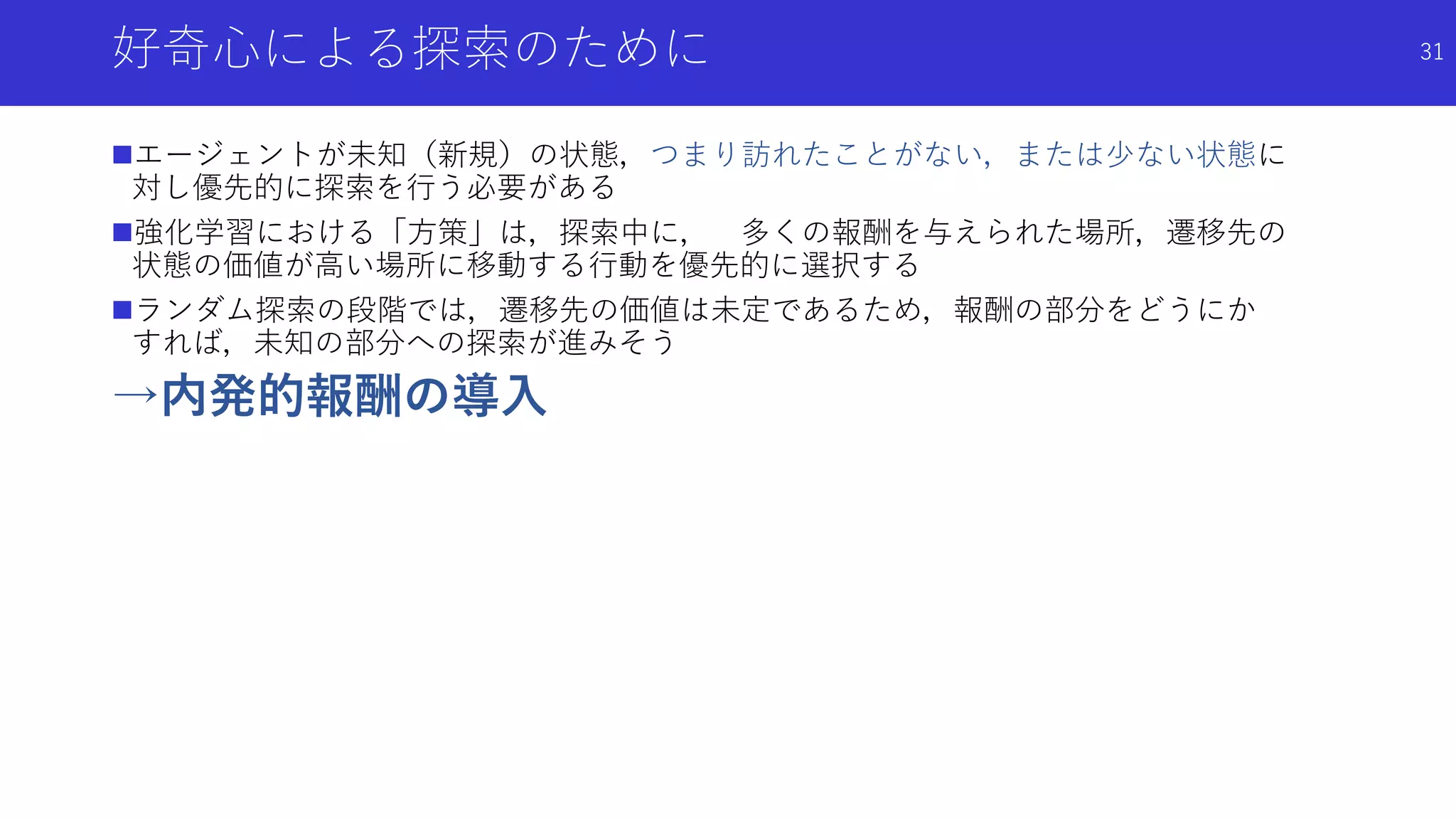 好奇心による探索のために
エージェントが未知（新規）の状態，つまり訪れたことがない，または少ない状態に
対し優先的に探索を行う必要がある
強化学習における「方策」は，探索中に， 多くの報酬を与えられた場所，遷移先の
状態の価値が高い場所に移動する行動を優先的に選択する
ランダム探索の段階では，遷移先の価値は未定であるため，報酬の部分をどうにか
すれば，未知の部分への探索が進みそう
→内発的報酬の導入
31
 