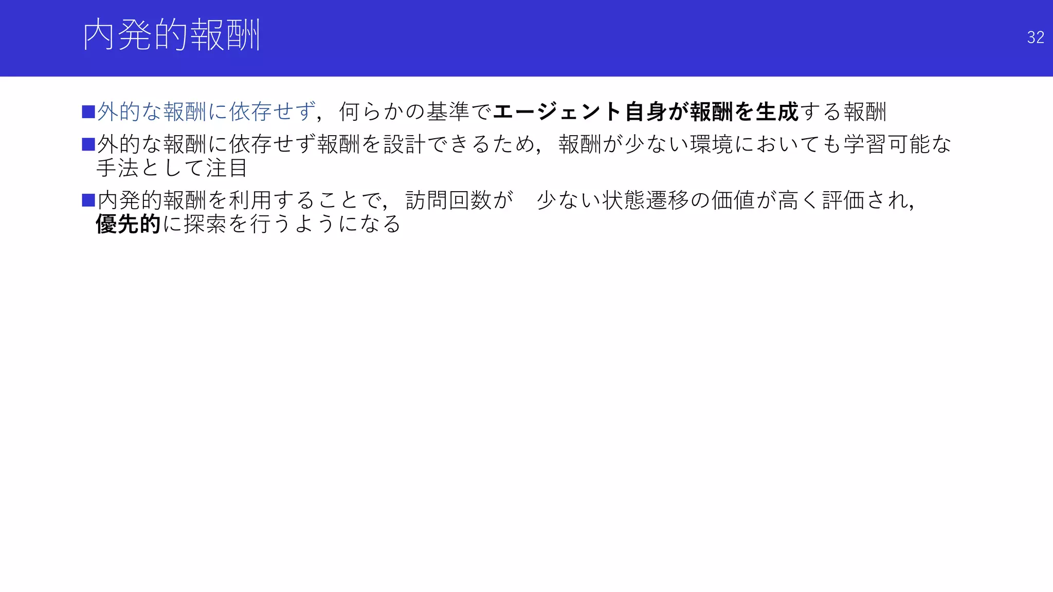 内発的報酬
外的な報酬に依存せず，何らかの基準でエージェント自身が報酬を生成する報酬
外的な報酬に依存せず報酬を設計できるため，報酬が少ない環境においても学習可能な
手法として注目
内発的報酬を利用することで，訪問回数が 少ない状態遷移の価値が高く評価され，
優先的に探索を行うようになる
32
 