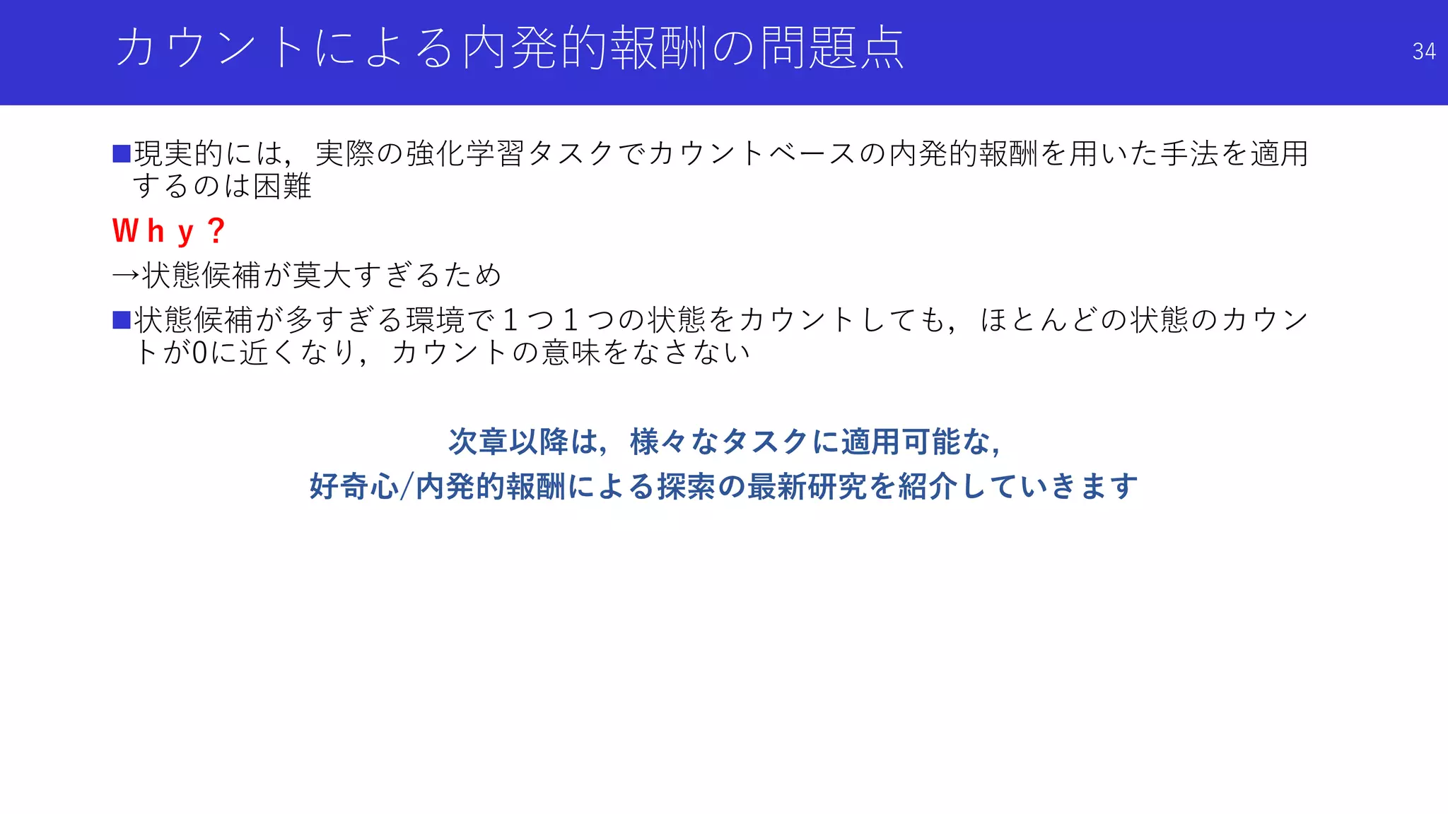 カウントによる内発的報酬の問題点
現実的には，実際の強化学習タスクでカウントベースの内発的報酬を用いた手法を適用
するのは困難
Ｗｈｙ？
→状態候補が莫大すぎるため
状態候補が多すぎる環境で１つ１つの状態をカウントしても，ほとんどの状態のカウン
トが0に近くなり，カウントの意味をなさない
次章以降は，様々なタスクに適用可能な,
好奇心/内発的報酬による探索の最新研究を紹介していきます
34
 