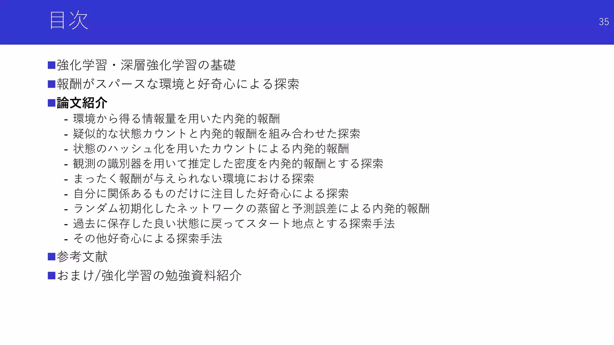 目次
強化学習・深層強化学習の基礎
報酬がスパースな環境と好奇心による探索
論文紹介
- 環境から得る情報量を用いた内発的報酬
- 疑似的な状態カウントと内発的報酬を組み合わせた探索
- 状態のハッシュ化を用いたカウントによる内発的報酬
- 観測の識別器を用いて推定した密度を内発的報酬とする探索
- まったく報酬が与えられない環境における探索
- 自分に関係あるものだけに注目した好奇心による探索
- ランダム初期化したネットワークの蒸留と予測誤差による内発的報酬
- 過去に保存した良い状態に戻ってスタート地点とする探索手法
- その他好奇心による探索手法
参考文献
おまけ/強化学習の勉強資料紹介
35
 