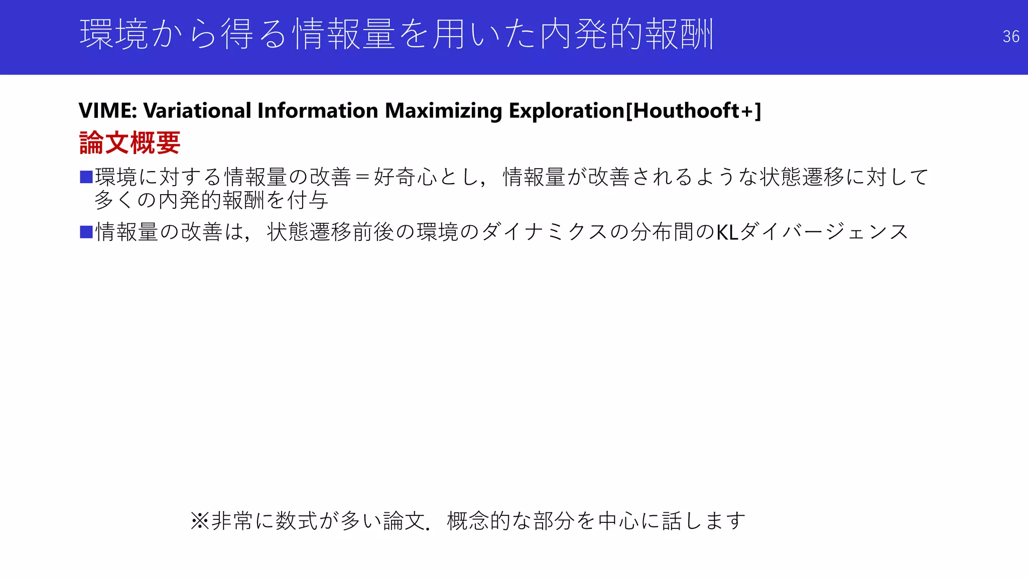 環境から得る情報量を用いた内発的報酬
VIME: Variational Information Maximizing Exploration[Houthooft+]
論文概要
環境に対する情報量の改善＝好奇心とし，情報量が改善されるような状態遷移に対して
多くの内発的報酬を付与
情報量の改善は，状態遷移前後の環境のダイナミクスの分布間のKLダイバージェンス
※非常に数式が多い論文．概念的な部分を中心に話します
36
 