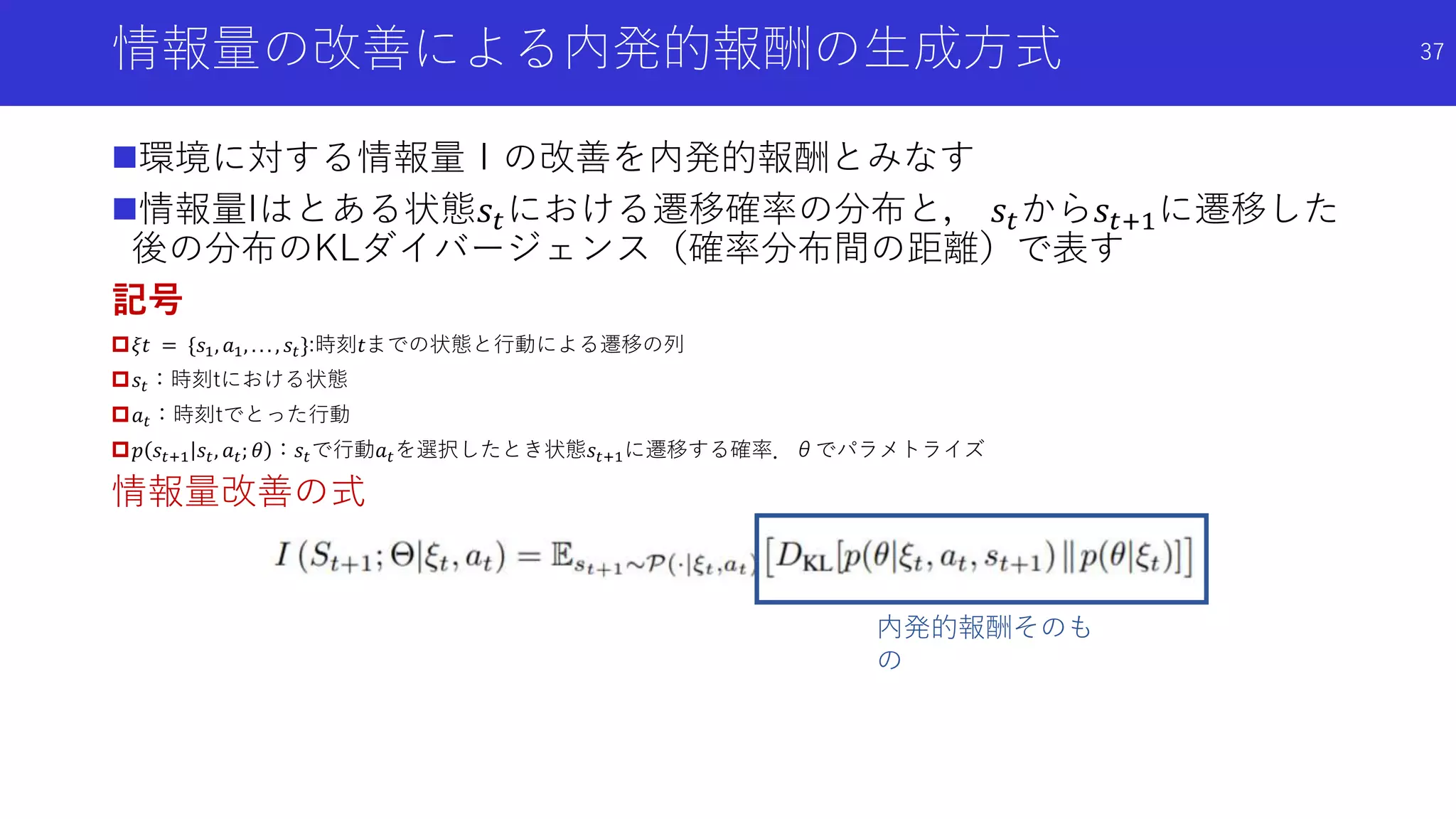 情報量の改善による内発的報酬の生成方式 37
環境に対する情報量Ｉの改善を内発的報酬とみなす
情報量Iはとある状態𝑠𝑡における遷移確率の分布と， 𝑠𝑡から𝑠𝑡+1に遷移した
後の分布のKLダイバージェンス（確率分布間の距離）で表す
記号
𝜉𝑡 = {𝑠1, 𝑎1, . . . , 𝑠𝑡}:時刻𝑡までの状態と行動による遷移の列
𝑠𝑡：時刻tにおける状態
𝑎 𝑡：時刻tでとった行動
𝑝 𝑠𝑡+1 𝑠𝑡, 𝑎 𝑡; 𝜃 ：𝑠𝑡で行動𝑎 𝑡を選択したとき状態𝑠𝑡+1に遷移する確率．θでパラメトライズ
情報量改善の式
内発的報酬そのも
の
 