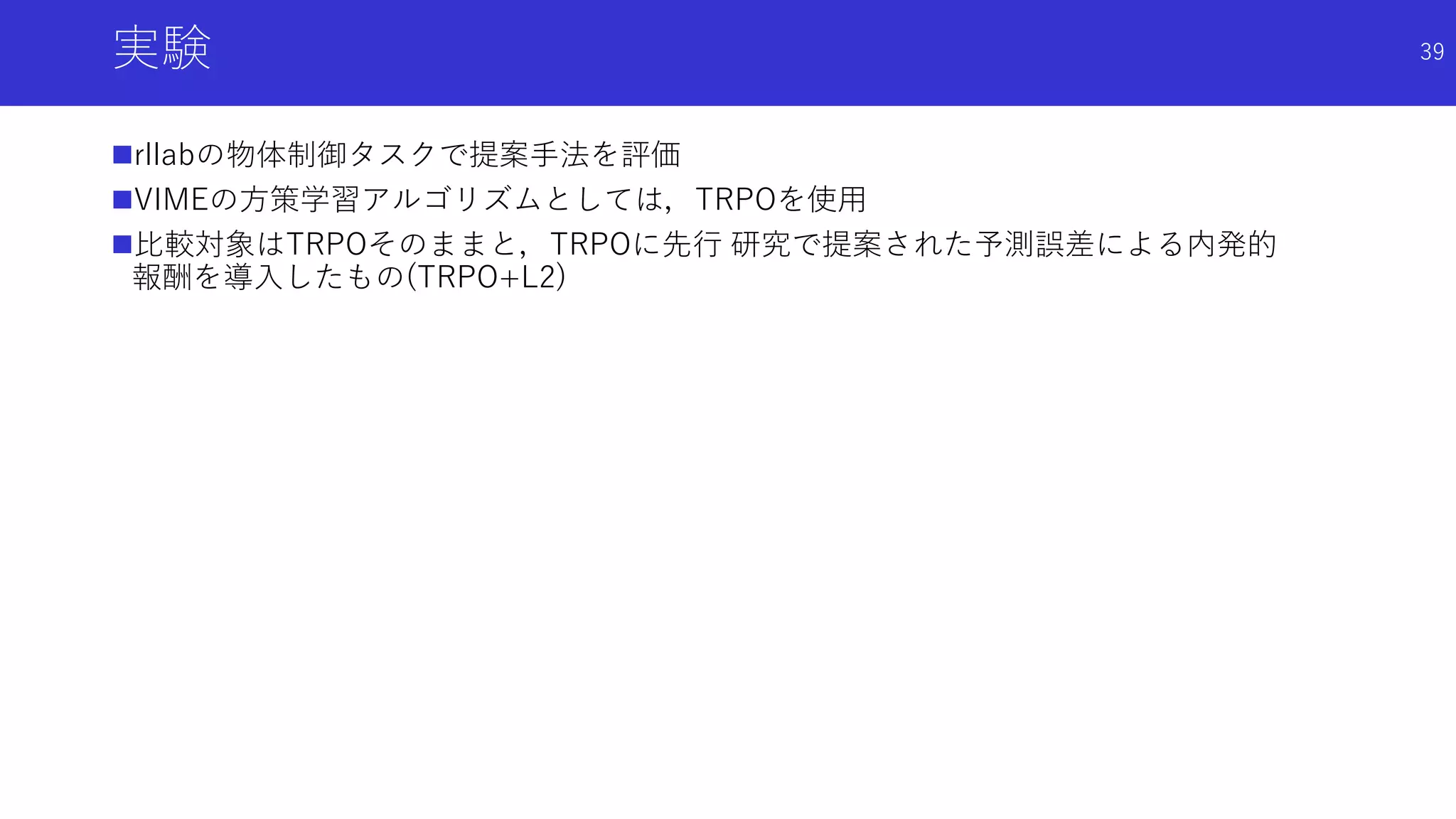 実験
rllabの物体制御タスクで提案手法を評価
VIMEの方策学習アルゴリズムとしては，TRPOを使用
比較対象はTRPOそのままと，TRPOに先行 研究で提案された予測誤差による内発的
報酬を導入したもの(TRPO+L2)
39
 