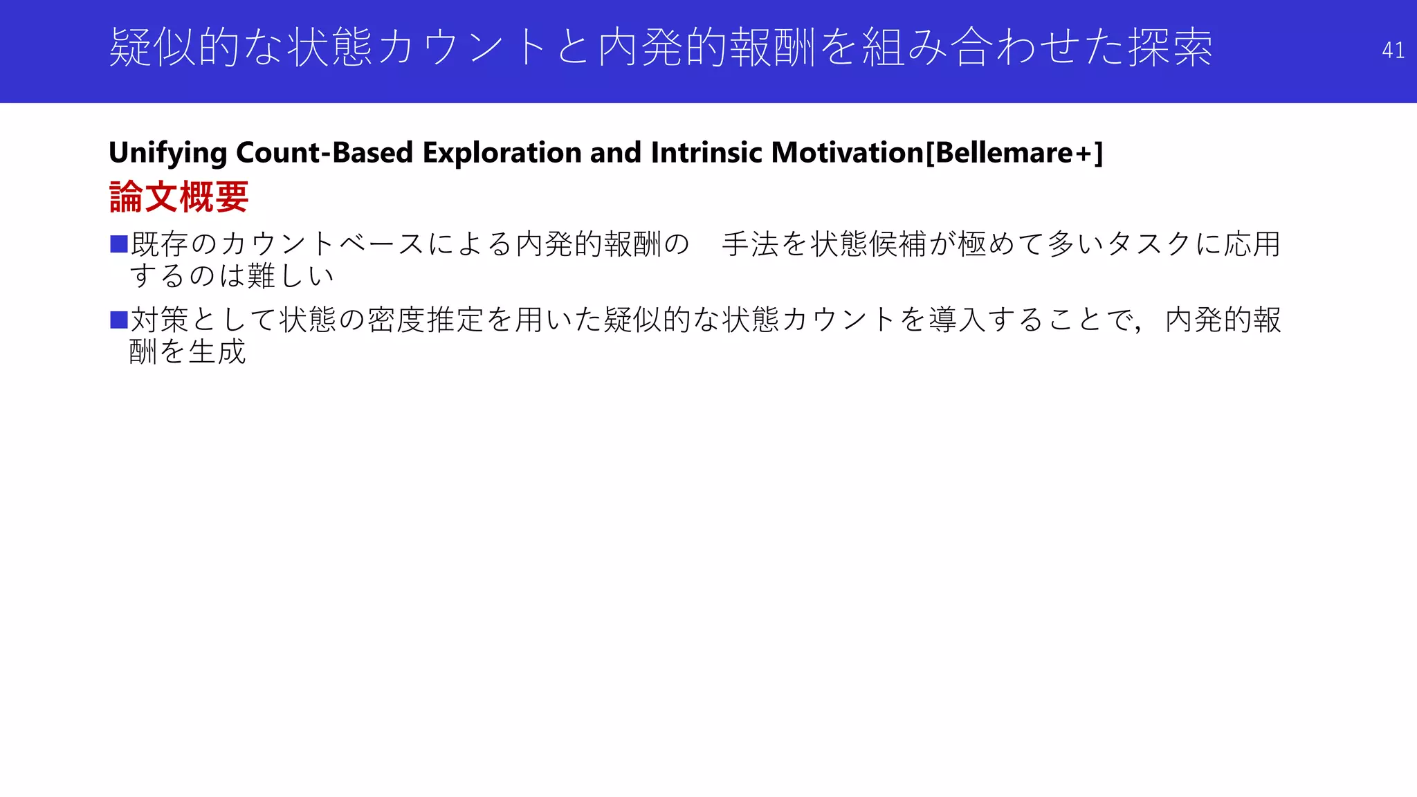 疑似的な状態カウントと内発的報酬を組み合わせた探索
Unifying Count-Based Exploration and Intrinsic Motivation[Bellemare+]
論文概要
既存のカウントベースによる内発的報酬の 手法を状態候補が極めて多いタスクに応用
するのは難しい
対策として状態の密度推定を用いた疑似的な状態カウントを導入することで，内発的報
酬を生成
41
 