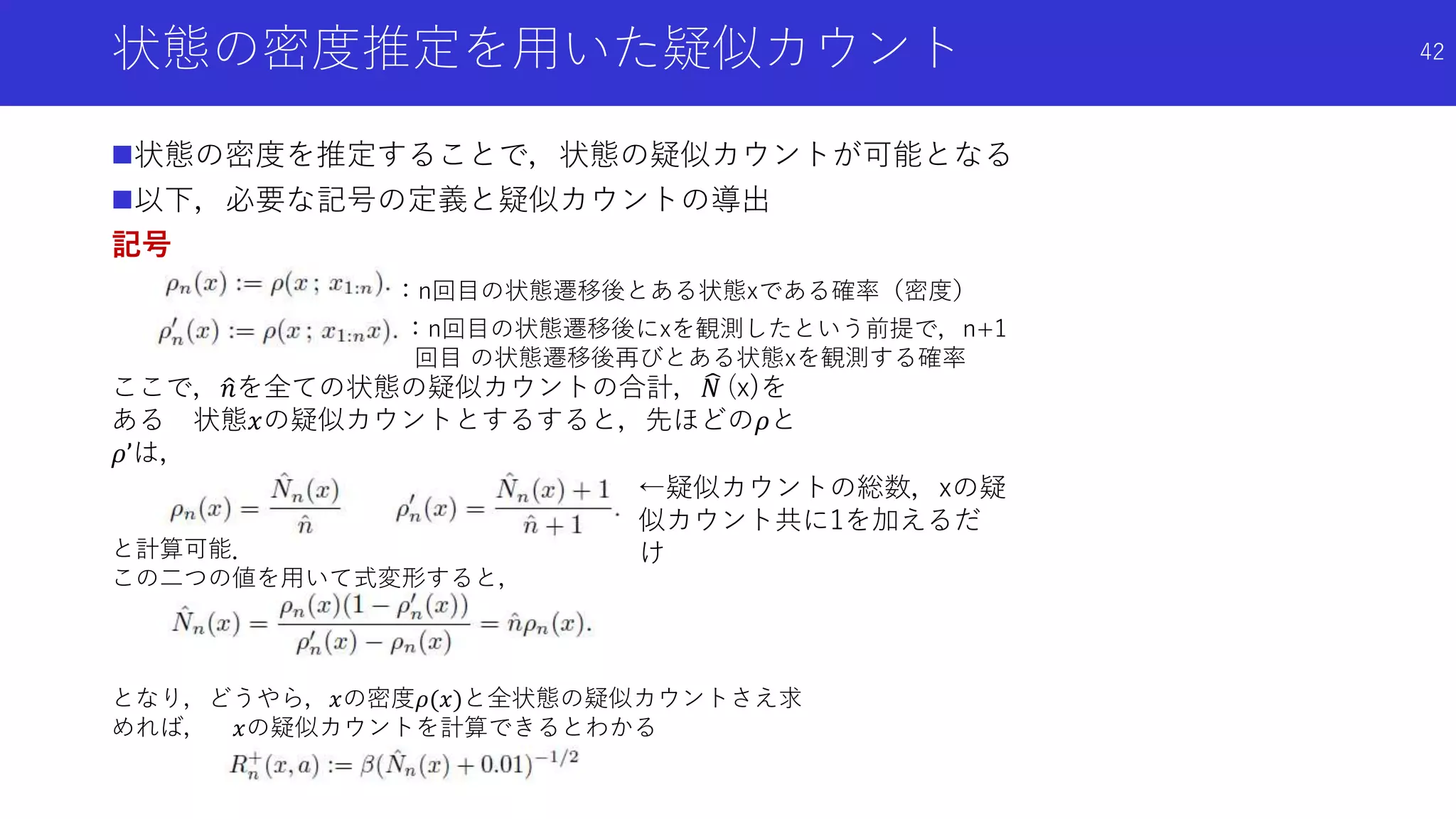 状態の密度推定を用いた疑似カウント
状態の密度を推定することで，状態の疑似カウントが可能となる
以下，必要な記号の定義と疑似カウントの導出
記号
42
：n回目の状態遷移後とある状態xである確率（密度）
←疑似カウントの総数，xの疑
似カウント共に1を加えるだ
け
：n回目の状態遷移後にxを観測したという前提で，n+1
回目 の状態遷移後再びとある状態xを観測する確率
ここで， 𝑛を全ての状態の疑似カウントの合計， 𝑁 (x)を
ある 状態𝑥の疑似カウントとするすると，先ほどの𝜌と
𝜌’は，
と計算可能．
この二つの値を用いて式変形すると，
となり，どうやら，𝑥の密度𝜌(𝑥)と全状態の疑似カウントさえ求
めれば， 𝑥の疑似カウントを計算できるとわかる
 