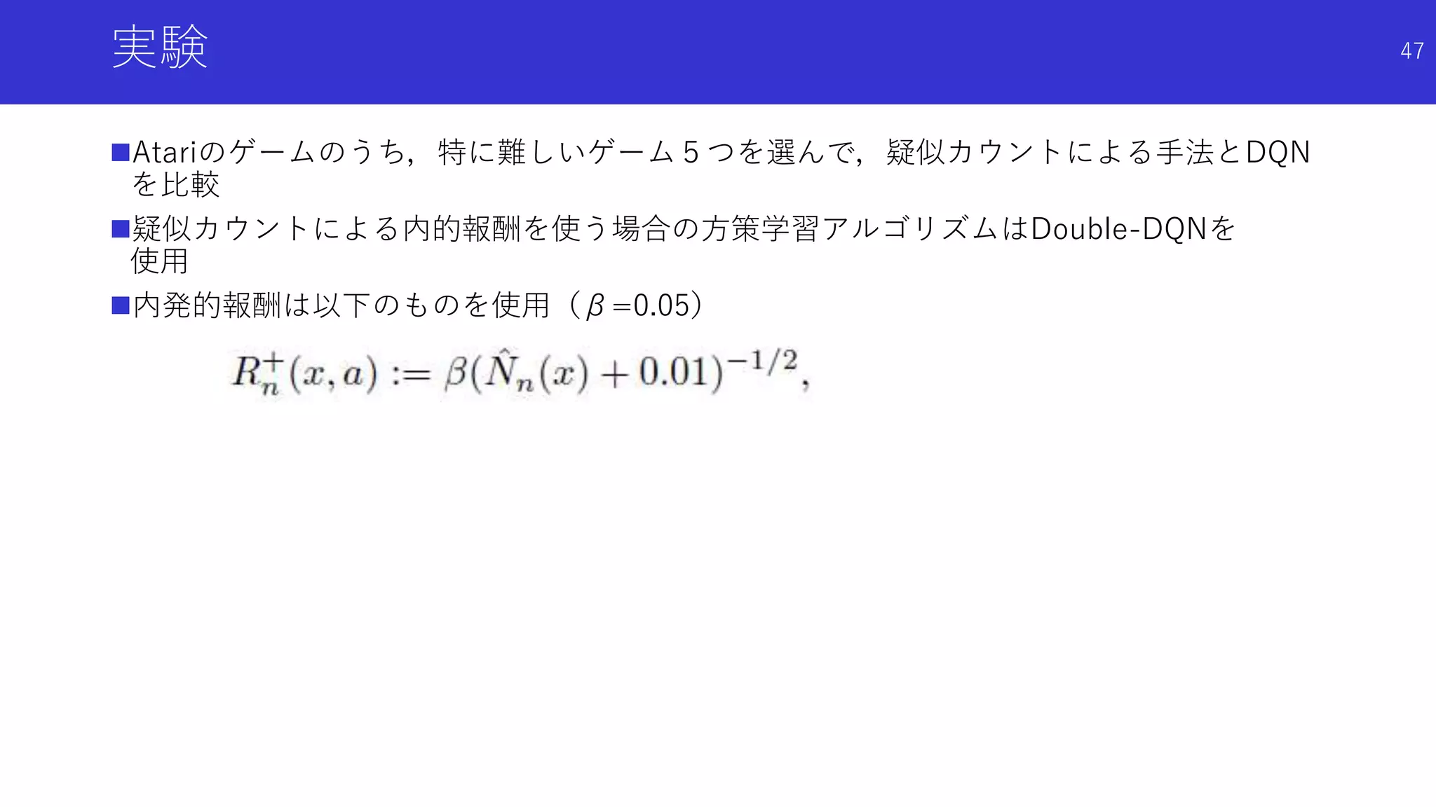 実験
Atariのゲームのうち，特に難しいゲーム５つを選んで，疑似カウントによる手法とDQN
を比較
疑似カウントによる内的報酬を使う場合の方策学習アルゴリズムはDouble-DQNを
使用
内発的報酬は以下のものを使用（β=0.05）
47
 