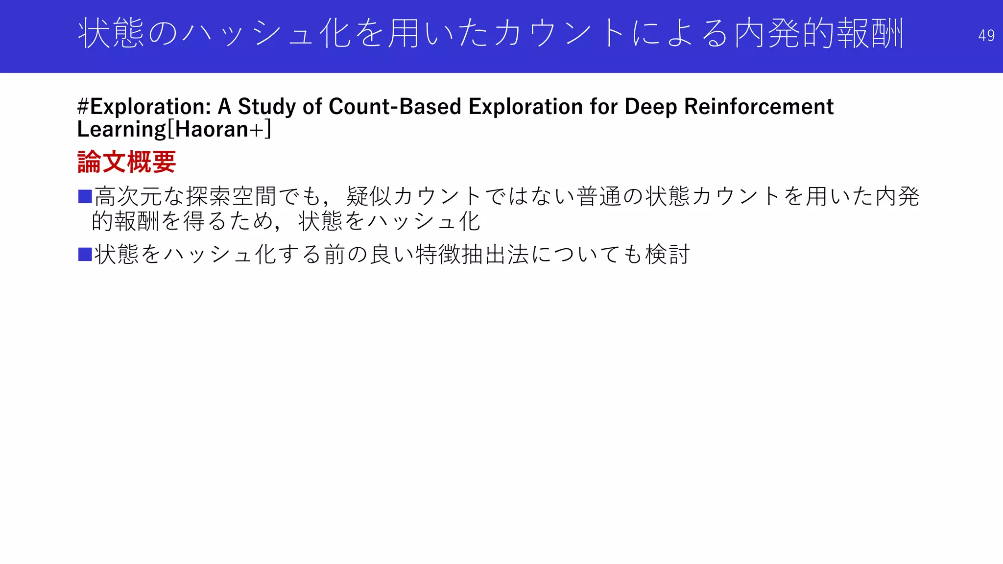 状態のハッシュ化を用いたカウントによる内発的報酬
#Exploration: A Study of Count-Based Exploration for Deep Reinforcement
Learning[Haoran+]
論文概要
高次元な探索空間でも，疑似カウントではない普通の状態カウントを用いた内発
的報酬を得るため，状態をハッシュ化
状態をハッシュ化する前の良い特徴抽出法についても検討
49
 