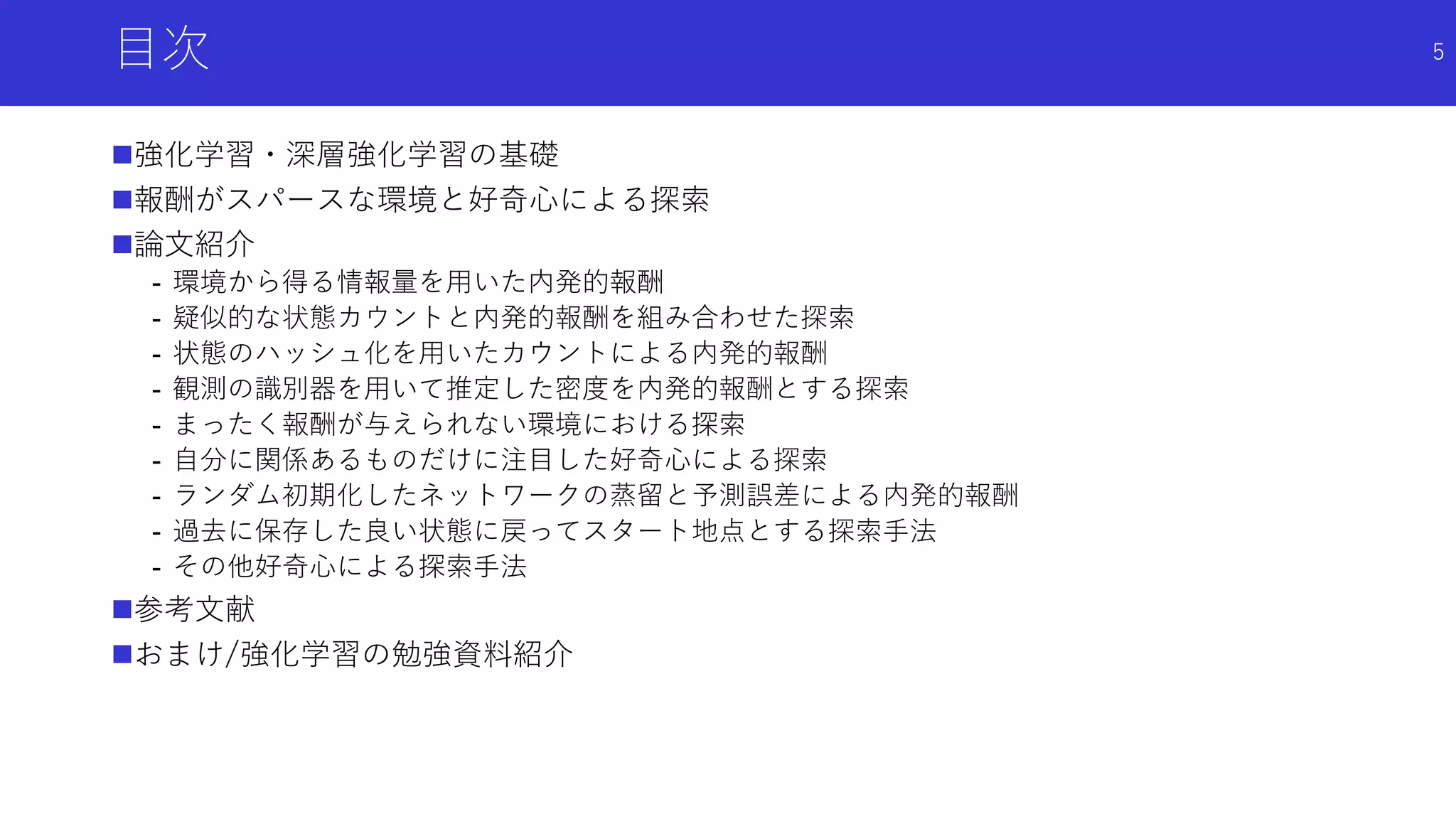目次
強化学習・深層強化学習の基礎
報酬がスパースな環境と好奇心による探索
論文紹介
- 環境から得る情報量を用いた内発的報酬
- 疑似的な状態カウントと内発的報酬を組み合わせた探索
- 状態のハッシュ化を用いたカウントによる内発的報酬
- 観測の識別器を用いて推定した密度を内発的報酬とする探索
- まったく報酬が与えられない環境における探索
- 自分に関係あるものだけに注目した好奇心による探索
- ランダム初期化したネットワークの蒸留と予測誤差による内発的報酬
- 過去に保存した良い状態に戻ってスタート地点とする探索手法
- その他好奇心による探索手法
参考文献
おまけ/強化学習の勉強資料紹介
5
 