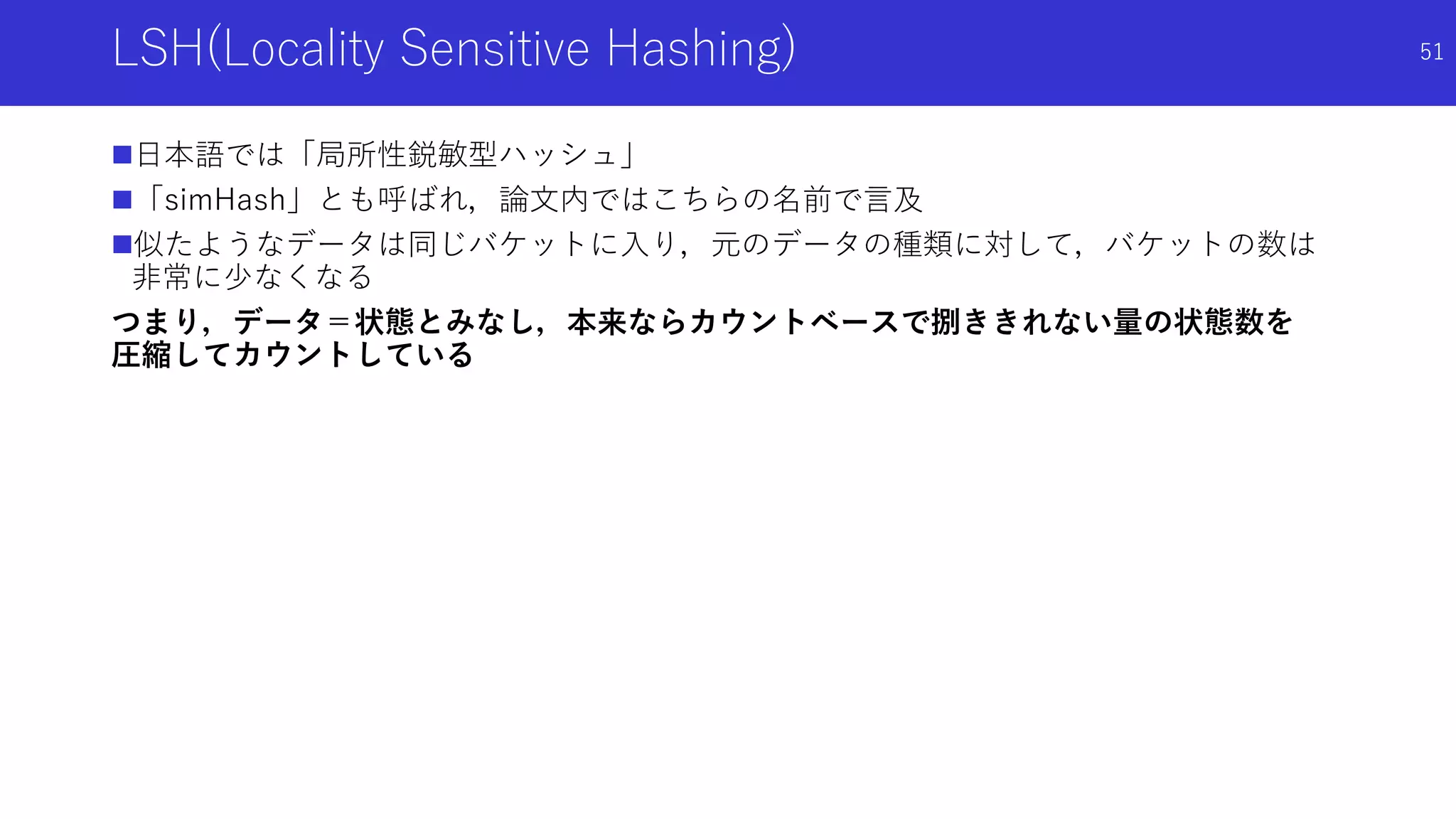 LSH(Locality Sensitive Hashing)
日本語では「局所性鋭敏型ハッシュ」
「simHash」とも呼ばれ，論文内ではこちらの名前で言及
似たようなデータは同じバケットに入り，元のデータの種類に対して，バケットの数は
非常に少なくなる
つまり，データ＝状態とみなし，本来ならカウントベースで捌ききれない量の状態数を
圧縮してカウントしている
51
 